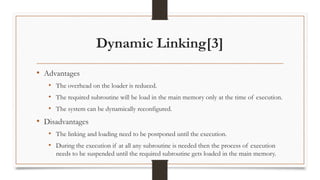 Dynamic Linking[3]
• Advantages
• The overhead on the loader is reduced.
• The required subroutine will be load in the main memory only at the time of execution.
• The system can be dynamically reconfigured.
• Disadvantages
• The linking and loading need to be postponed until the execution.
• During the execution if at all any subroutine is needed then the process of execution
needs to be suspended until the required subroutine gets loaded in the main memory.
 