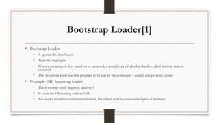 Bootstrap Loader[1]
• Bootstrap Loader
• A special absolute loader
• Typically single pass
• When a computer is first tuned on or restarted, a special type of absolute loader, called bootstrap loader is
executed
• This bootstrap loads the first program to be run by the computer -- usually an operating system
• Example (SIC bootstrap loader)
• The bootstrap itself begins at address 0
• It loads the OS starting address 0x80
• No header record or control information, the object code is consecutive bytes of memory
 