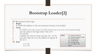 Bootstrap Loader[2]
SIC Bootstrap Loader Logic
1. Begin
2. X=0x80 (the address of the next memory location to be loaded
3. Loop
4. AGETC (and convert it from the ASCII character code to the value of the hexadecimal digit)
5. save the value in the high-order 4 bits of S
6. AGETC
7. combine the value to form one byte A (A+S)
8. store the value (in A) to the address in register X
9. XX+1
10. End
0~9 : 48
A~F : 65
GETC Aread one character
if A=0x04 then jump to 0x80
if A<48 then GETC
A  A-48 (0x30)
if A<10 then return
A  A-7 (48+7=55)
return
 