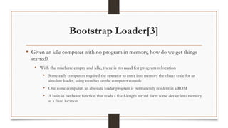 Bootstrap Loader[3]
• Given an idle computer with no program in memory, how do we get things
started?
• With the machine empty and idle, there is no need for program relocation
• Some early computers required the operator to enter into memory the object code for an
absolute loader, using switches on the computer console
• One some computer, an absolute loader program is permanently resident in a ROM
• A built-in hardware function that reads a fixed-length record form some device into memory
at a fixed location
 