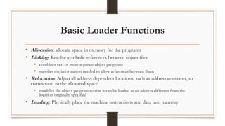 Basic Loader Functions
• Allocation: allocate space in memory for the programs
• Linking: Resolve symbolic references between object files
• combines two or more separate object programs
• supplies the information needed to allow references between them
• Relocation: Adjust all address dependent locations, such as address constants, to
correspond to the allocated space
• modifies the object program so that it can be loaded at an address different from the
location originally specified
• Loading: Physically place the machine instructions and data into memory
 
