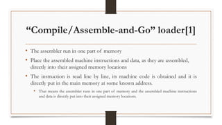“Compile/Assemble-and-Go” loader[1]
• The assembler run in one part of memory
• Place the assembled machine instructions and data, as they are assembled,
directly into their assigned memory locations
• The instruction is read line by line, its machine code is obtained and it is
directly put in the main memory at some known address.
• That means the assembler runs in one part of memory and the assembled machine instructions
and data is directly put into their assigned memory locations.
 