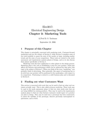 Elec3017:
             Electrical Engineering Design
            Chapter 3: Marketing Tools
                          A/Prof D. S. Taubman
                            September 18, 2006


1    Purpose of this Chapter
This chapter is principally concerned with marketing tools. Customer-focused
marketing tools are the subject of Section 2, while Section 3 considers some of
the tools available to assess the state of the market at large, including market
trends and the state of your competitors. These tools are central to the needs
assessment and requirements analysis phases of design, and so we also discuss
these phases speciﬁcally in Section 4.
    Marketing tools also have application to other phases in the design process.
Marketing plays a key role in establishing a price for your product, which also
aﬀects the features and performance which can be achieved for that price; this
topic is the subject of Section 5. When you think of the term “marketing,” you
probably think of advertising. More generally, this aspect of marketing has to
do with how your product will be positioned in the marketplace, with respect to
its competitors. Positioning is central to a solid business plan and is discussed
in Section 6.


2    Finding out what Customers Want
This section is concerned with tools that can be used to ﬁnd out what real cus-
tomers actually want. This is also called primary marketing. These tools may
be used in the needs assessment phase to ﬁnd out what needs exist that are
not being fulﬁlled by existing products. They may be used in the requirements
analysis phase to ﬁnd out what features customers would expect of a product
you plan to design. They may be used once a prototype has been constructed,
to assess the usability of the prototype, discover previously unrecognized re-
quirements, and so forth.




                                       1
 