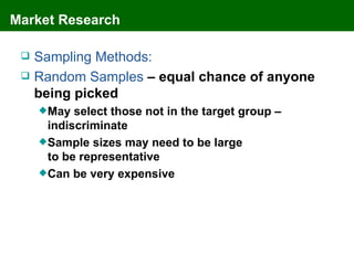 Market Research

    Sampling Methods:
    Random Samples – equal chance of anyone
     being picked
      May  select those not in the target group –
       indiscriminate
      Sample sizes may need to be large
       to be representative
      Can be very expensive
 
