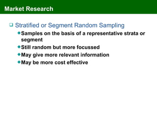 Market Research

    Stratified or Segment Random Sampling
      Samples   on the basis of a representative strata or
       segment
      Still random but more focussed
      May give more relevant information
      May be more cost effective
 