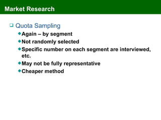 Market Research

    Quota Sampling
      Again – by segment
      Not randomly selected
      Specific number on each segment are interviewed,
       etc.
      May not be fully representative
      Cheaper method
 
