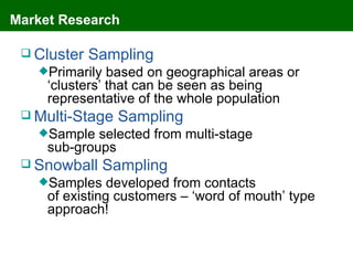 Market Research

  Cluster   Sampling
   Primarily   based on geographical areas or
     ‘clusters’ that can be seen as being
     representative of the whole population
  Multi-Stage   Sampling
   Sample   selected from multi-stage
     sub-groups
  Snowball     Sampling
   Samples     developed from contacts
     of existing customers – ‘word of mouth’ type
     approach!
 
