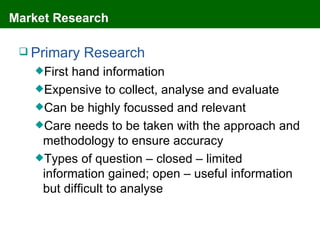 Market Research

  Primary   Research
   Firsthand information
   Expensive to collect, analyse and evaluate
   Can be highly focussed and relevant
   Care needs to be taken with the approach and
    methodology to ensure accuracy
   Types of question – closed – limited
    information gained; open – useful information
    but difficult to analyse
 