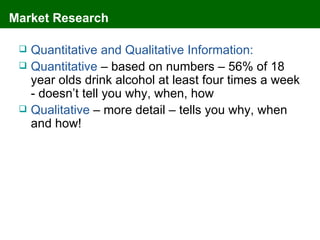Market Research

    Quantitative and Qualitative Information:
    Quantitative – based on numbers – 56% of 18
     year olds drink alcohol at least four times a week
     - doesn’t tell you why, when, how
    Qualitative – more detail – tells you why, when
     and how!
 