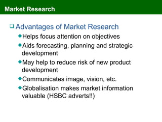 Market Research

  Advantages     of Market Research
   Helps  focus attention on objectives
   Aids forecasting, planning and strategic
    development
   May help to reduce risk of new product
    development
   Communicates image, vision, etc.
   Globalisation makes market information
    valuable (HSBC adverts!!)
 