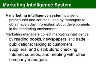 Marketing Intelligence System

 A marketing intelligence system is a set of
   procedures and sources used by managers to
   obtain everyday information about developments
   in the marketing environment.
 Marketing managers collect marketing intelligence
   by reading books, newspapers, and trade
   publications; talking to customers,
   suppliers, and distributors; checking
   Internet sources; and meeting with other
   company managers.
 
