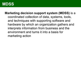 MDSS

Marketing decision support system (MDSS) is a
 coordinated collection of data, systems, tools,
 and techniques with supporting software and
 hardware by which an organization gathers and
 interprets information from business and the
 environment and turns it into a basis for
 marketing action
 
