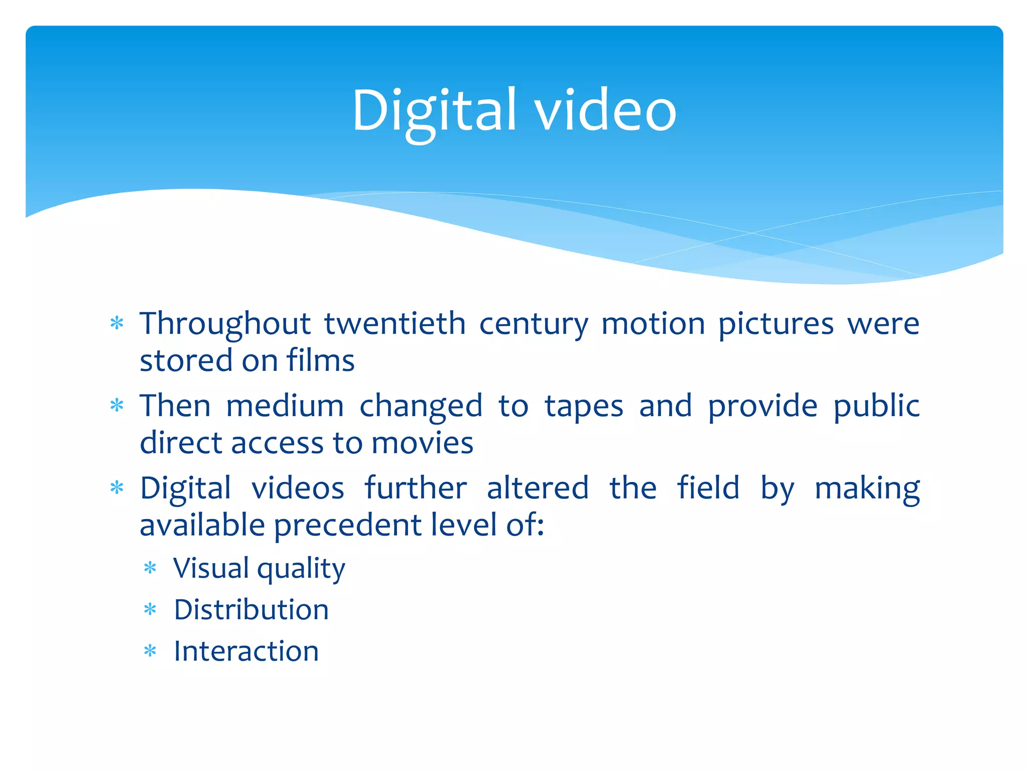  Throughout twentieth century motion pictures were
stored on films
 Then medium changed to tapes and provide public
direct access to movies
 Digital videos further altered the field by making
available precedent level of:
 Visual quality
 Distribution
 Interaction
Digital video
 
