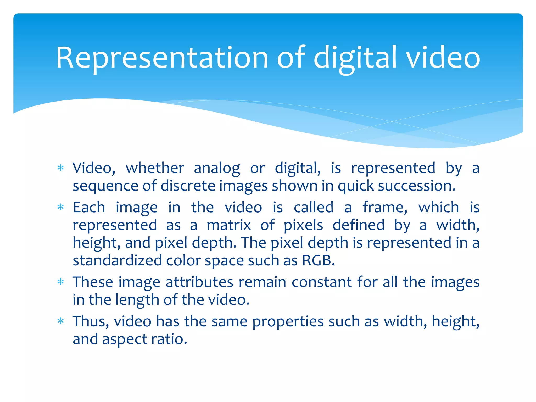  Video, whether analog or digital, is represented by a
sequence of discrete images shown in quick succession.
 Each image in the video is called a frame, which is
represented as a matrix of pixels defined by a width,
height, and pixel depth. The pixel depth is represented in a
standardized color space such as RGB.
 These image attributes remain constant for all the images
in the length of the video.
 Thus, video has the same properties such as width, height,
and aspect ratio.
Representation of digital video
 