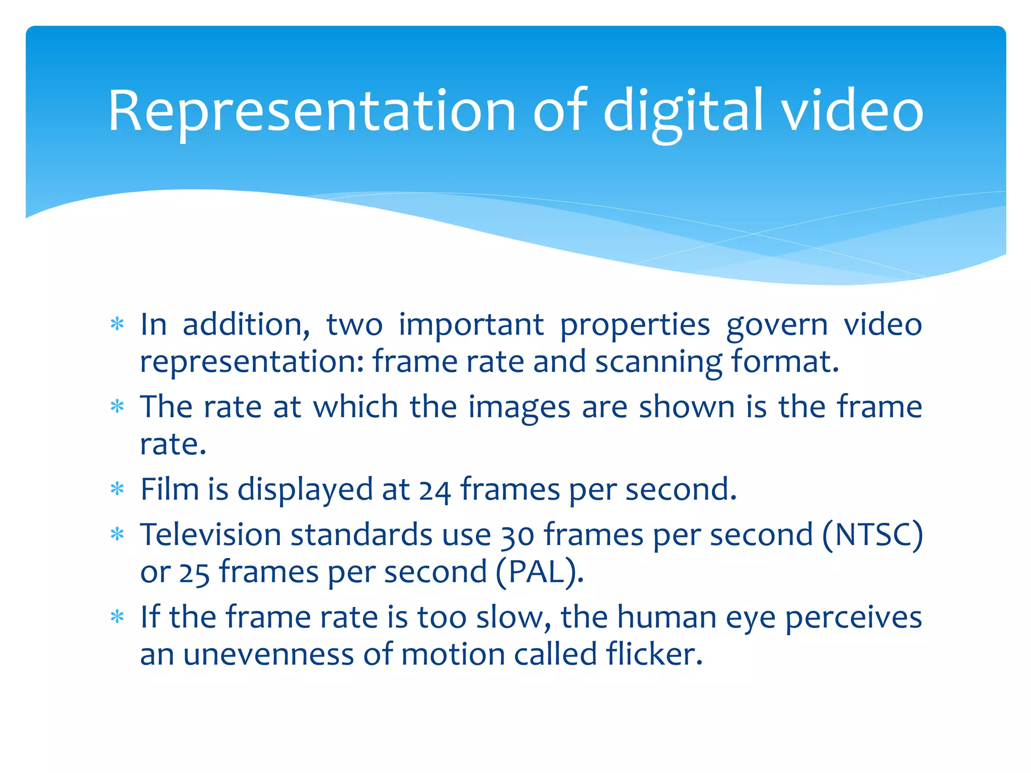  In addition, two important properties govern video
representation: frame rate and scanning format.
 The rate at which the images are shown is the frame
rate.
 Film is displayed at 24 frames per second.
 Television standards use 30 frames per second (NTSC)
or 25 frames per second (PAL).
 If the frame rate is too slow, the human eye perceives
an unevenness of motion called flicker.
Representation of digital video
 