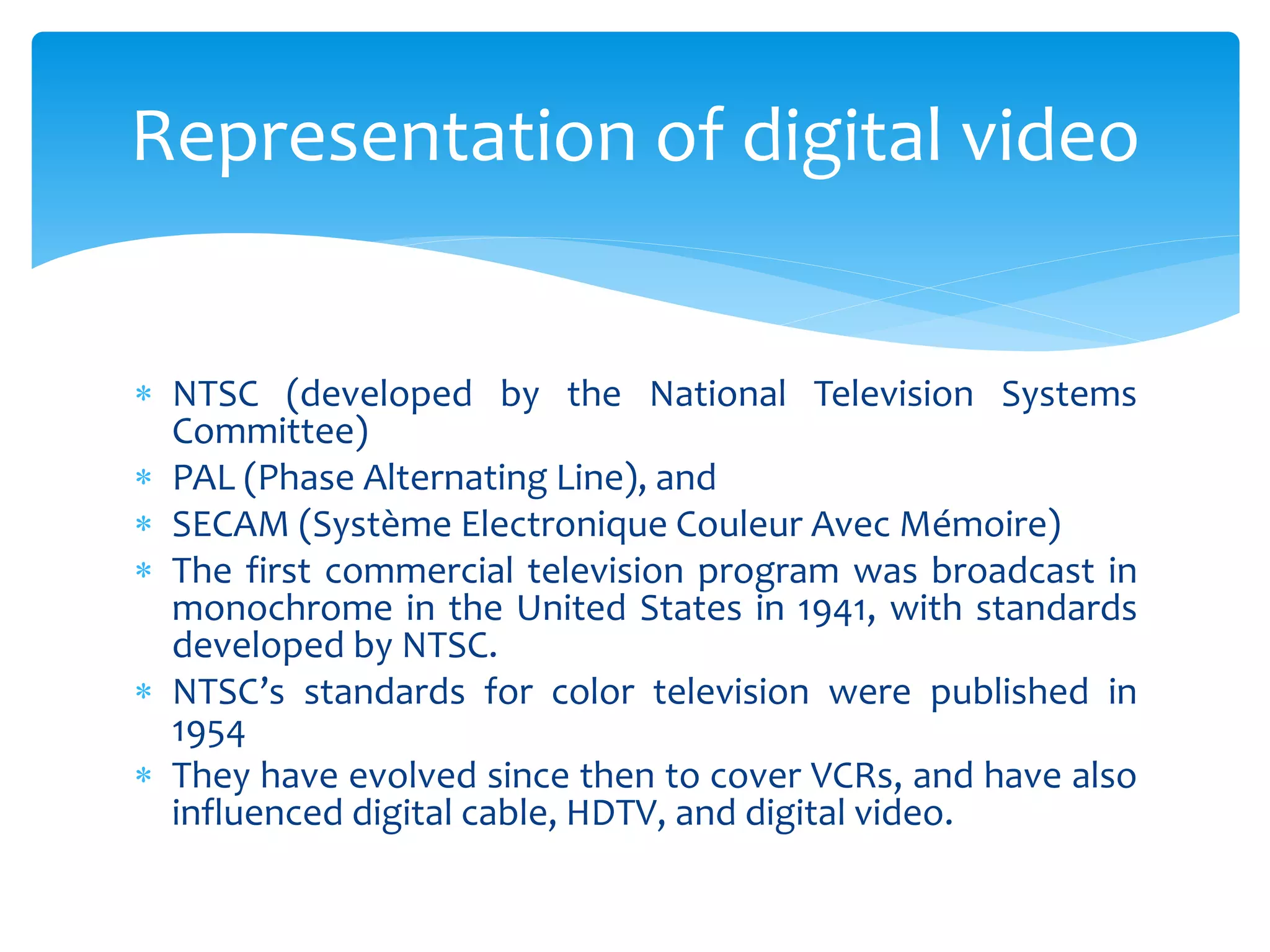  NTSC (developed by the National Television Systems
Committee)
 PAL (Phase Alternating Line), and
 SECAM (Système Electronique Couleur Avec Mémoire)
 The first commercial television program was broadcast in
monochrome in the United States in 1941, with standards
developed by NTSC.
 NTSC’s standards for color television were published in
1954
 They have evolved since then to cover VCRs, and have also
influenced digital cable, HDTV, and digital video.
Representation of digital video
 