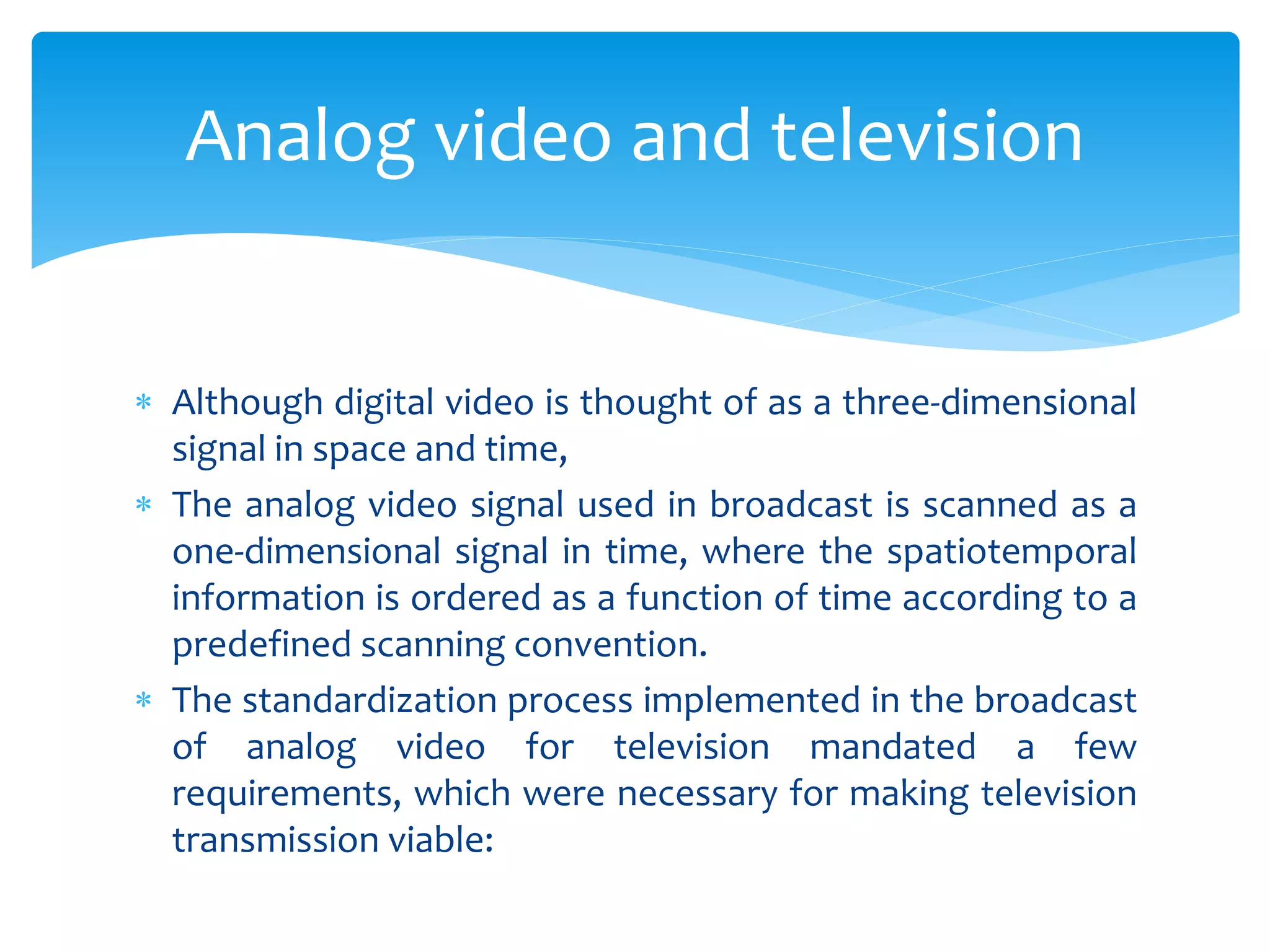  Although digital video is thought of as a three-dimensional
signal in space and time,
 The analog video signal used in broadcast is scanned as a
one-dimensional signal in time, where the spatiotemporal
information is ordered as a function of time according to a
predefined scanning convention.
 The standardization process implemented in the broadcast
of analog video for television mandated a few
requirements, which were necessary for making television
transmission viable:
Analog video and television
 