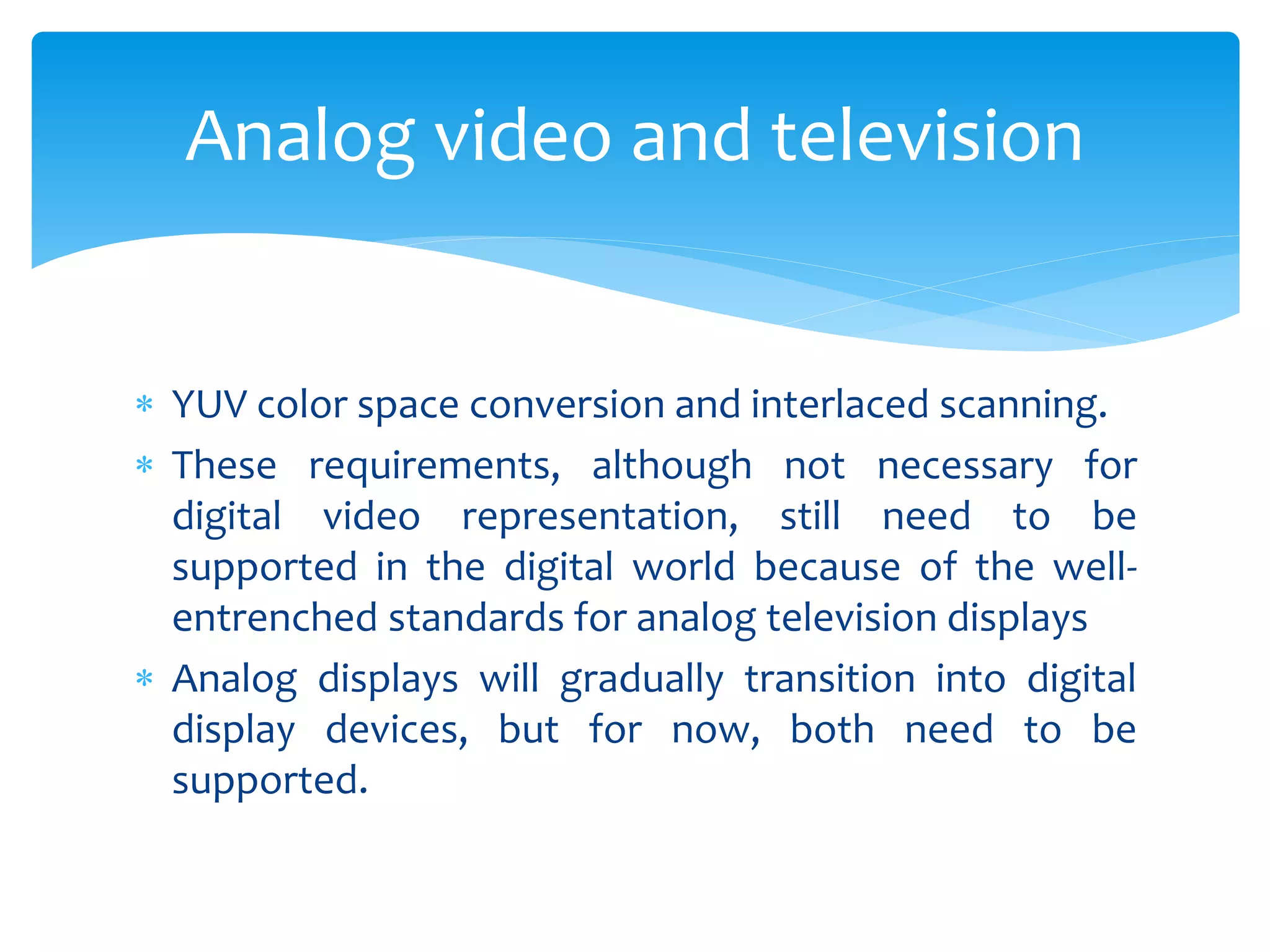  YUV color space conversion and interlaced scanning.
 These requirements, although not necessary for
digital video representation, still need to be
supported in the digital world because of the well-
entrenched standards for analog television displays
 Analog displays will gradually transition into digital
display devices, but for now, both need to be
supported.
Analog video and television
 