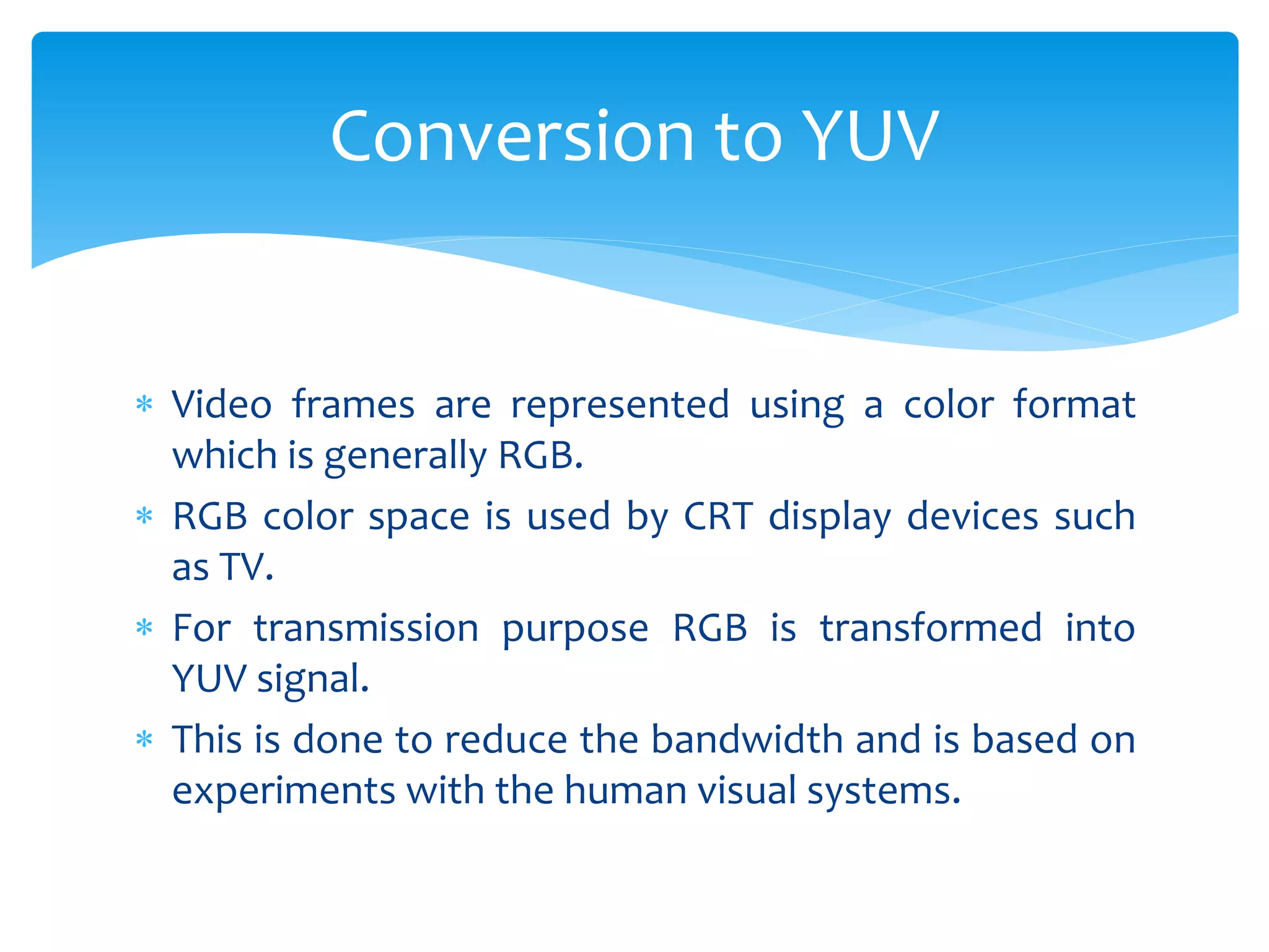  Video frames are represented using a color format
which is generally RGB.
 RGB color space is used by CRT display devices such
as TV.
 For transmission purpose RGB is transformed into
YUV signal.
 This is done to reduce the bandwidth and is based on
experiments with the human visual systems.
Conversion to YUV
 