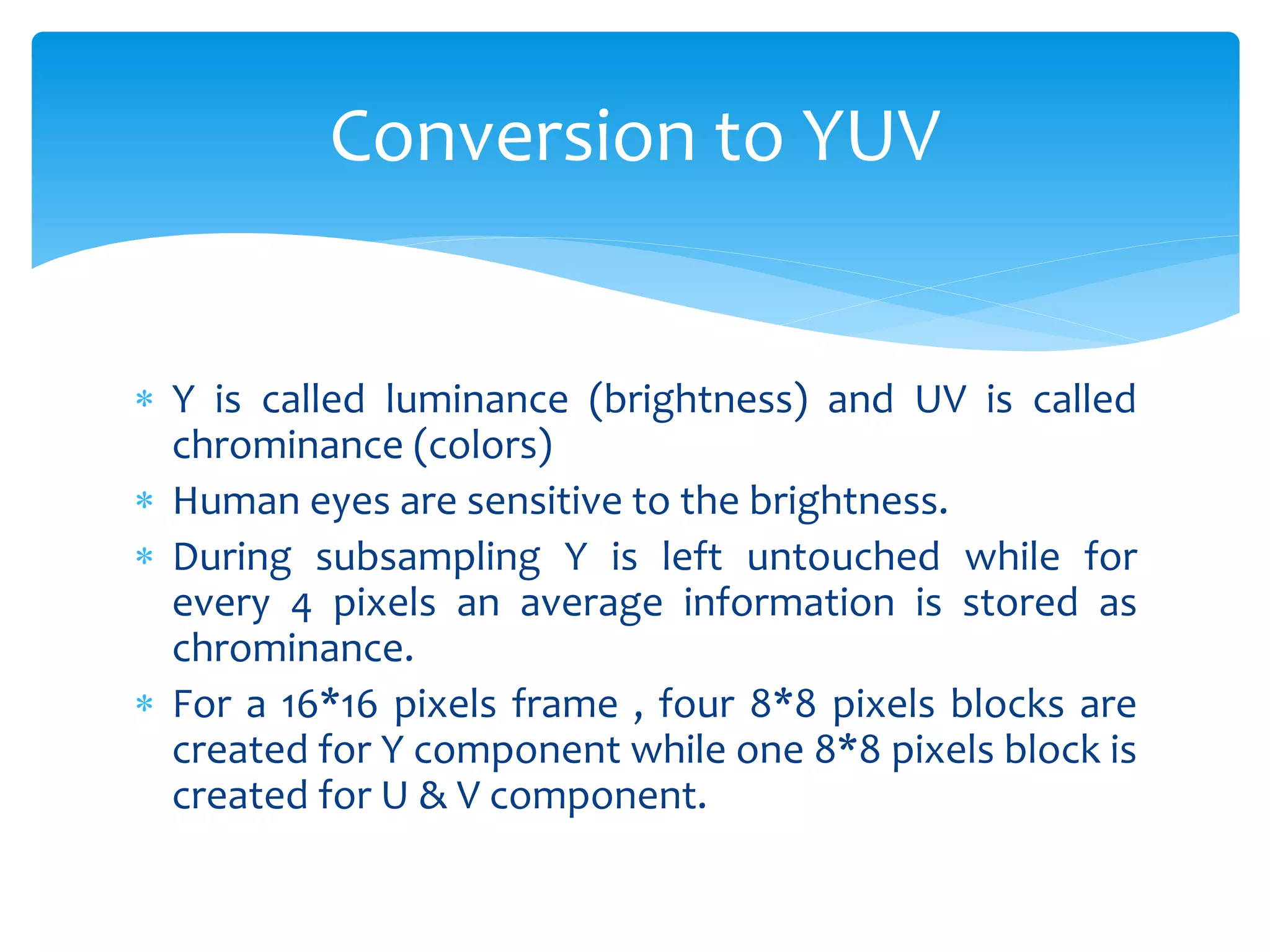  Y is called luminance (brightness) and UV is called
chrominance (colors)
 Human eyes are sensitive to the brightness.
 During subsampling Y is left untouched while for
every 4 pixels an average information is stored as
chrominance.
 For a 16*16 pixels frame , four 8*8 pixels blocks are
created for Y component while one 8*8 pixels block is
created for U & V component.
Conversion to YUV
 