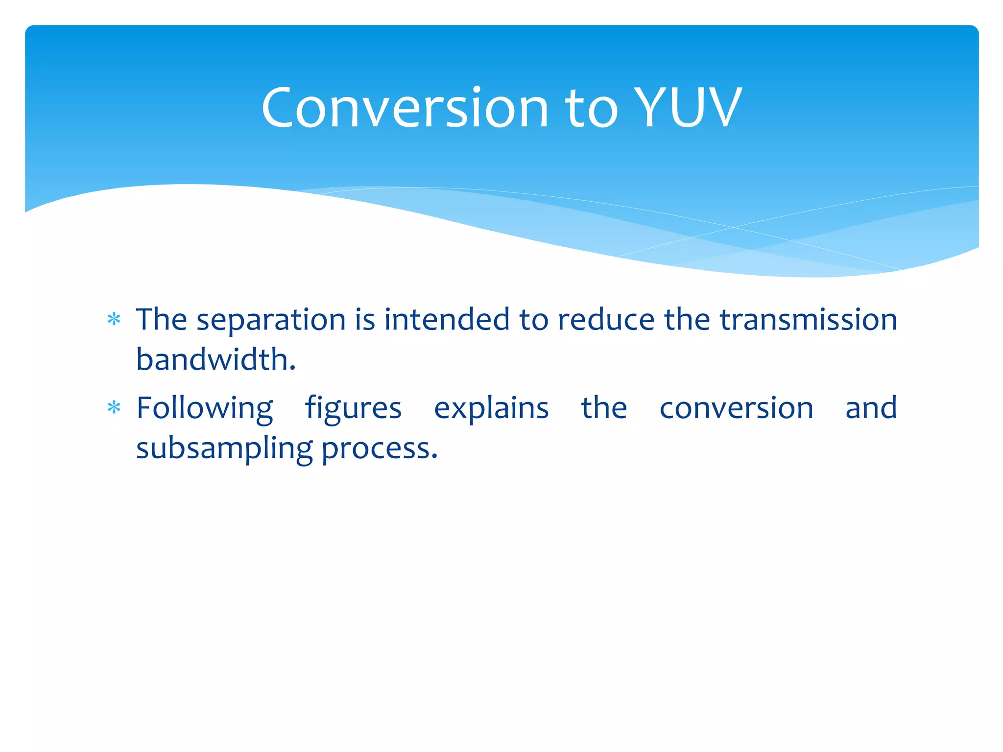  The separation is intended to reduce the transmission
bandwidth.
 Following figures explains the conversion and
subsampling process.
Conversion to YUV
 