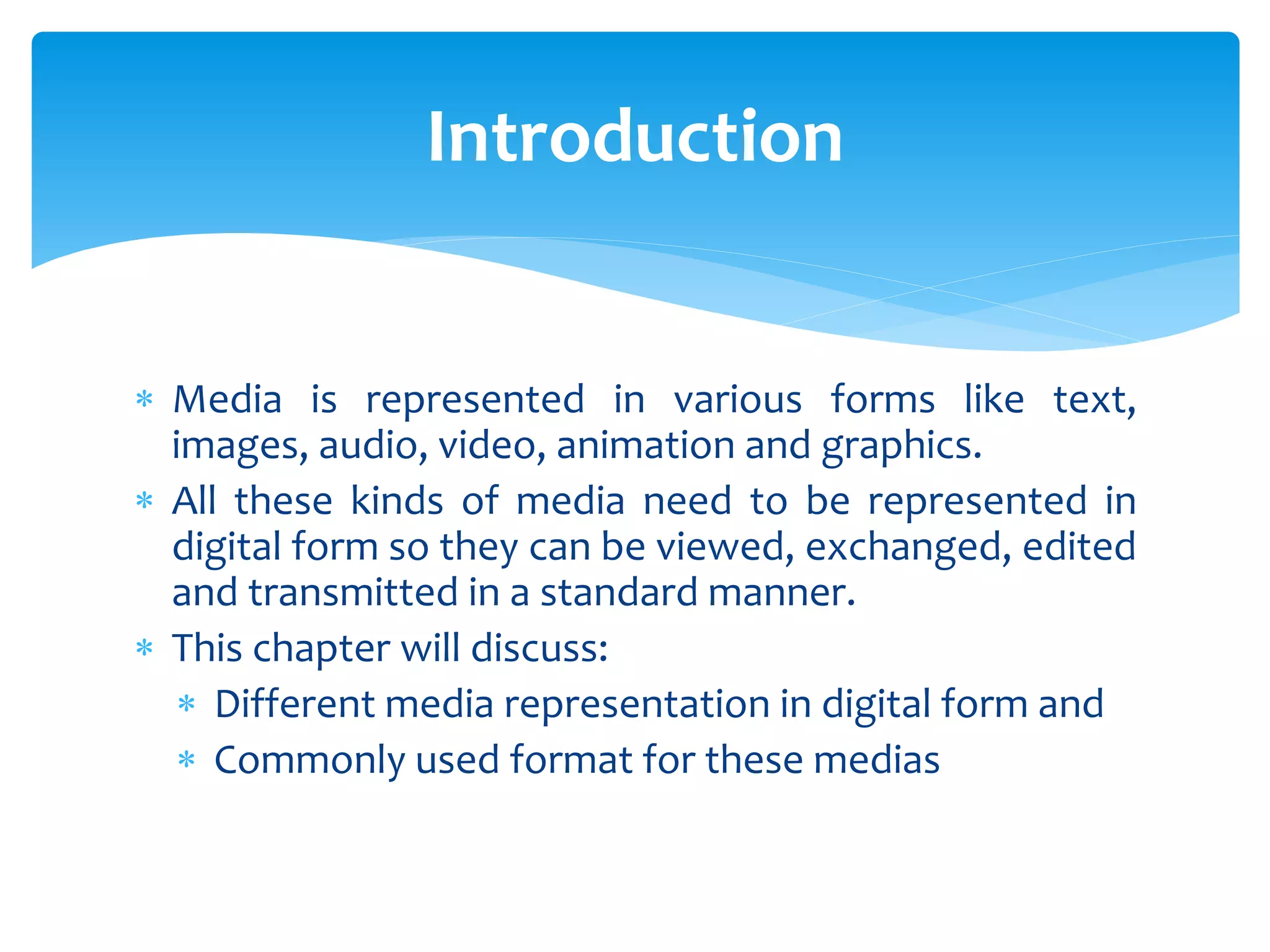  Media is represented in various forms like text,
images, audio, video, animation and graphics.
 All these kinds of media need to be represented in
digital form so they can be viewed, exchanged, edited
and transmitted in a standard manner.
 This chapter will discuss:
 Different media representation in digital form and
 Commonly used format for these medias
Introduction
 