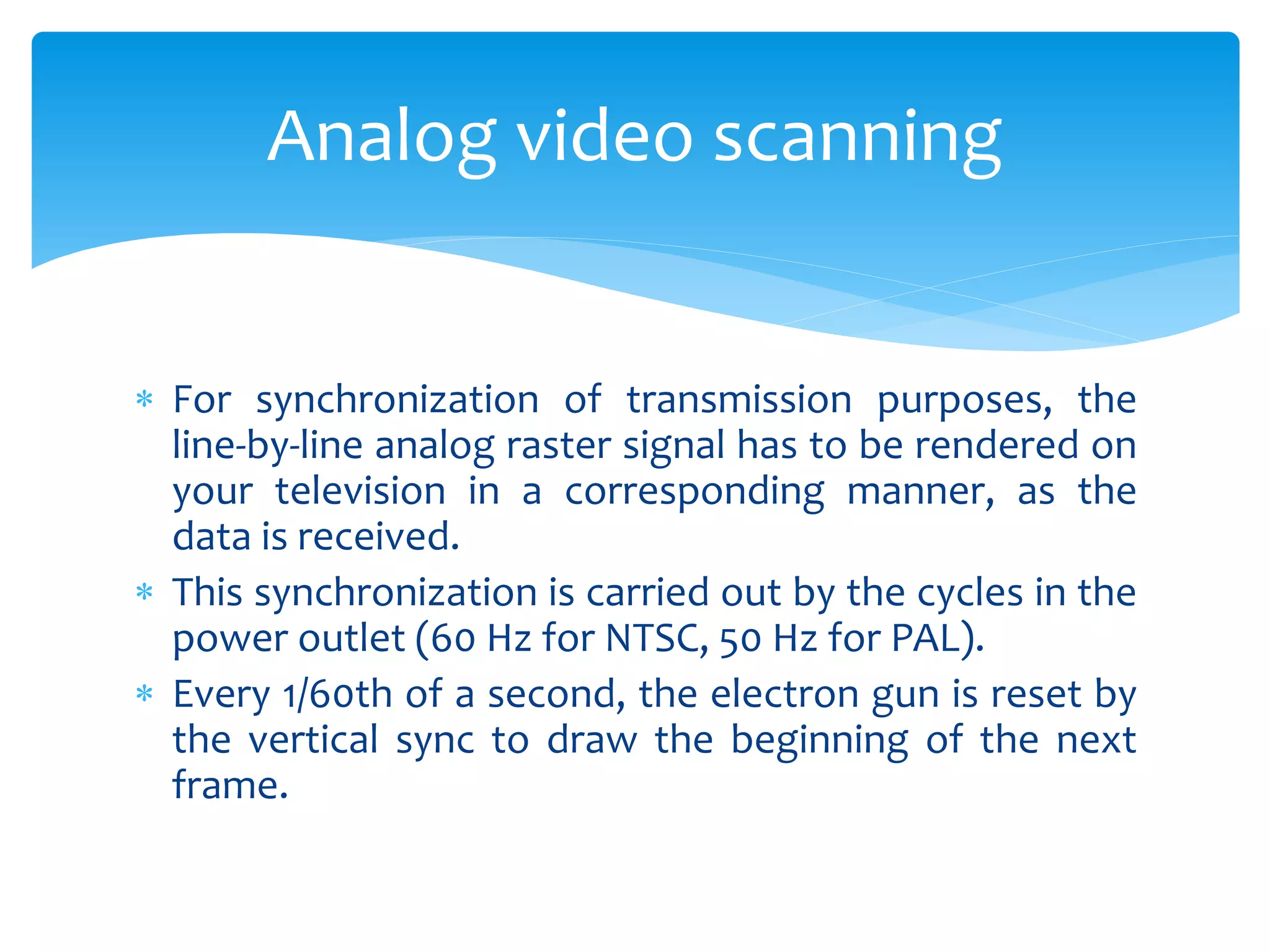  For synchronization of transmission purposes, the
line-by-line analog raster signal has to be rendered on
your television in a corresponding manner, as the
data is received.
 This synchronization is carried out by the cycles in the
power outlet (60 Hz for NTSC, 50 Hz for PAL).
 Every 1/60th of a second, the electron gun is reset by
the vertical sync to draw the beginning of the next
frame.
Analog video scanning
 