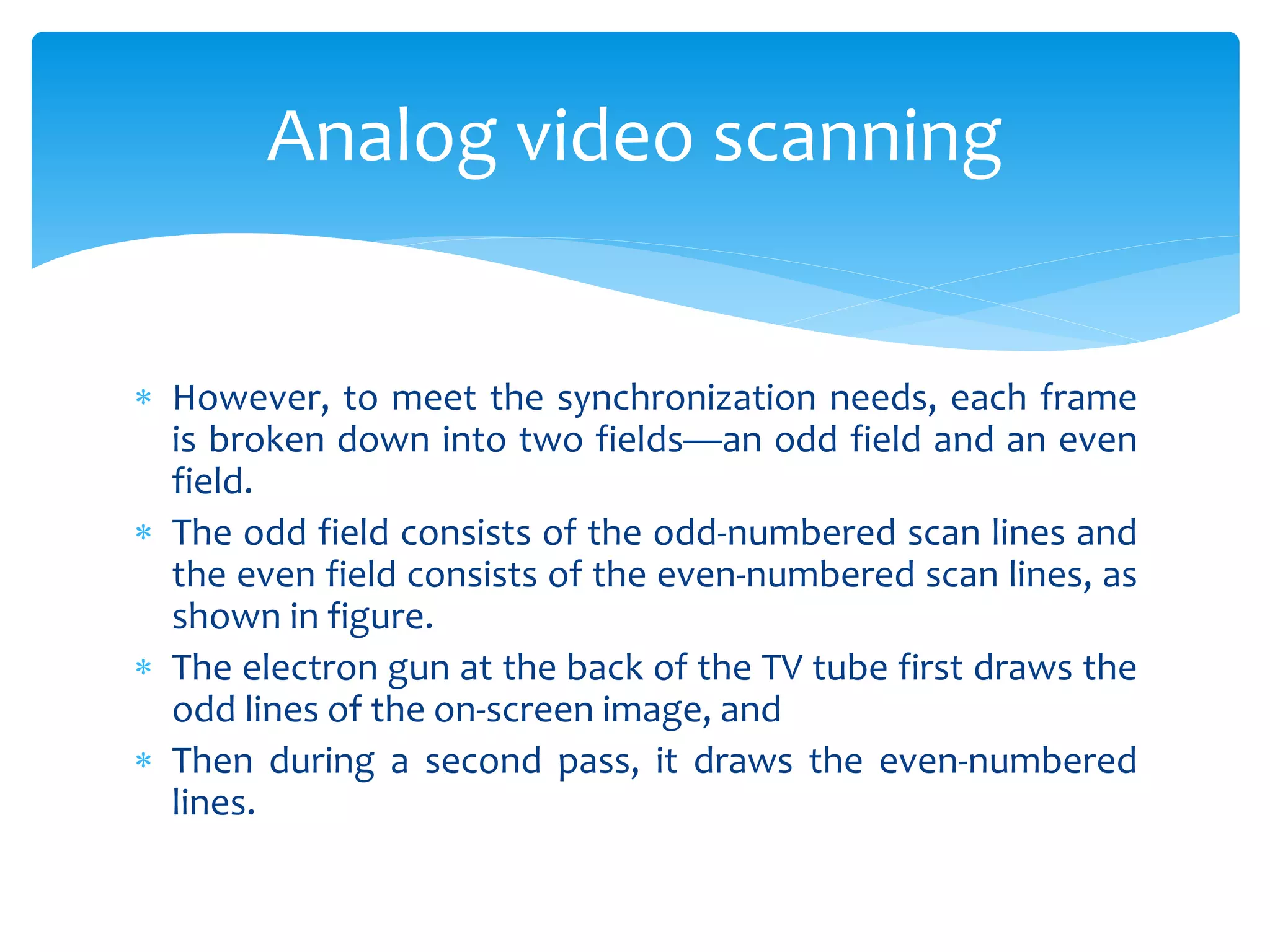  However, to meet the synchronization needs, each frame
is broken down into two fields—an odd field and an even
field.
 The odd field consists of the odd-numbered scan lines and
the even field consists of the even-numbered scan lines, as
shown in figure.
 The electron gun at the back of the TV tube first draws the
odd lines of the on-screen image, and
 Then during a second pass, it draws the even-numbered
lines.
Analog video scanning
 