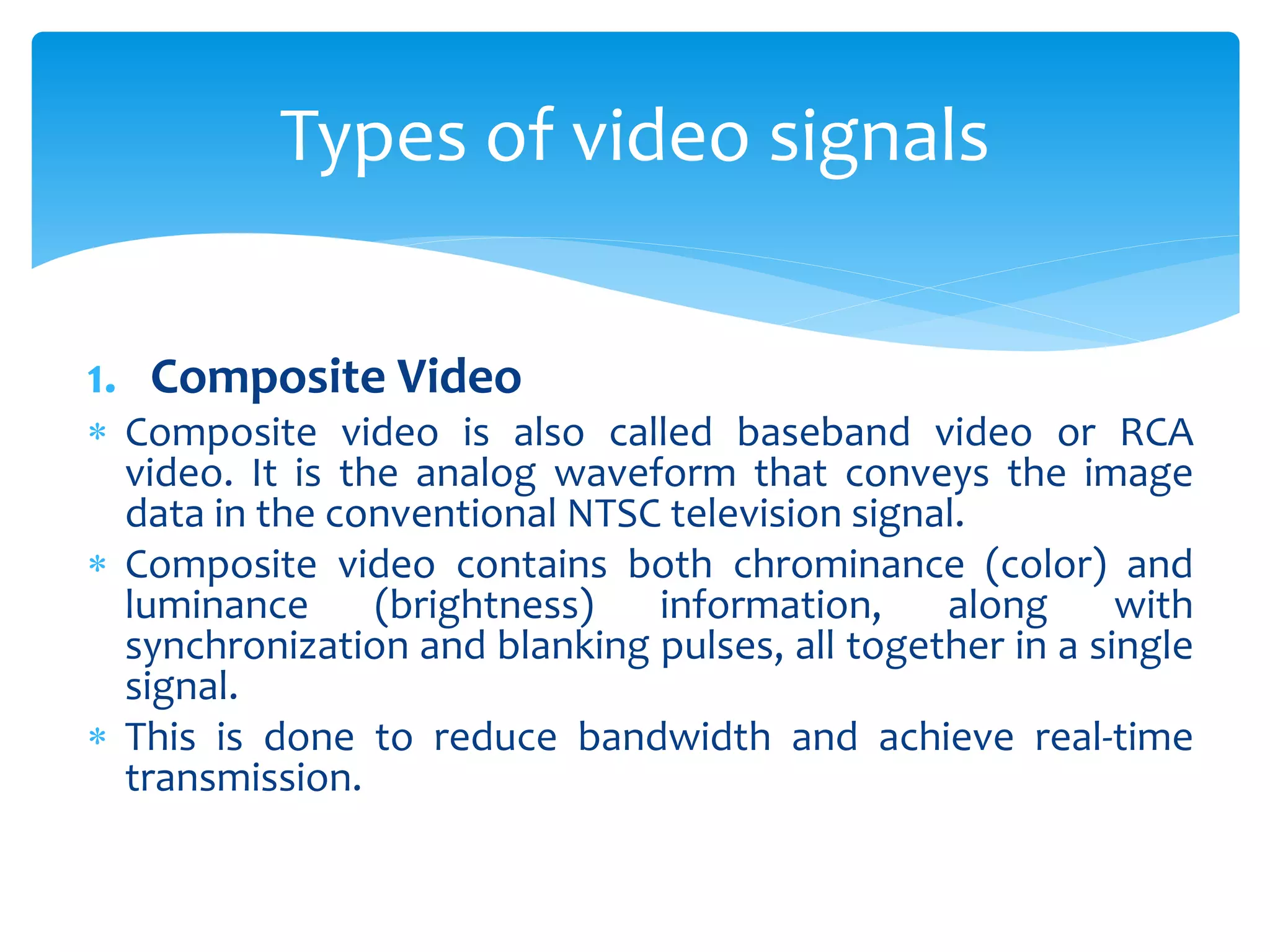 1. Composite Video
 Composite video is also called baseband video or RCA
video. It is the analog waveform that conveys the image
data in the conventional NTSC television signal.
 Composite video contains both chrominance (color) and
luminance (brightness) information, along with
synchronization and blanking pulses, all together in a single
signal.
 This is done to reduce bandwidth and achieve real-time
transmission.
Types of video signals
 