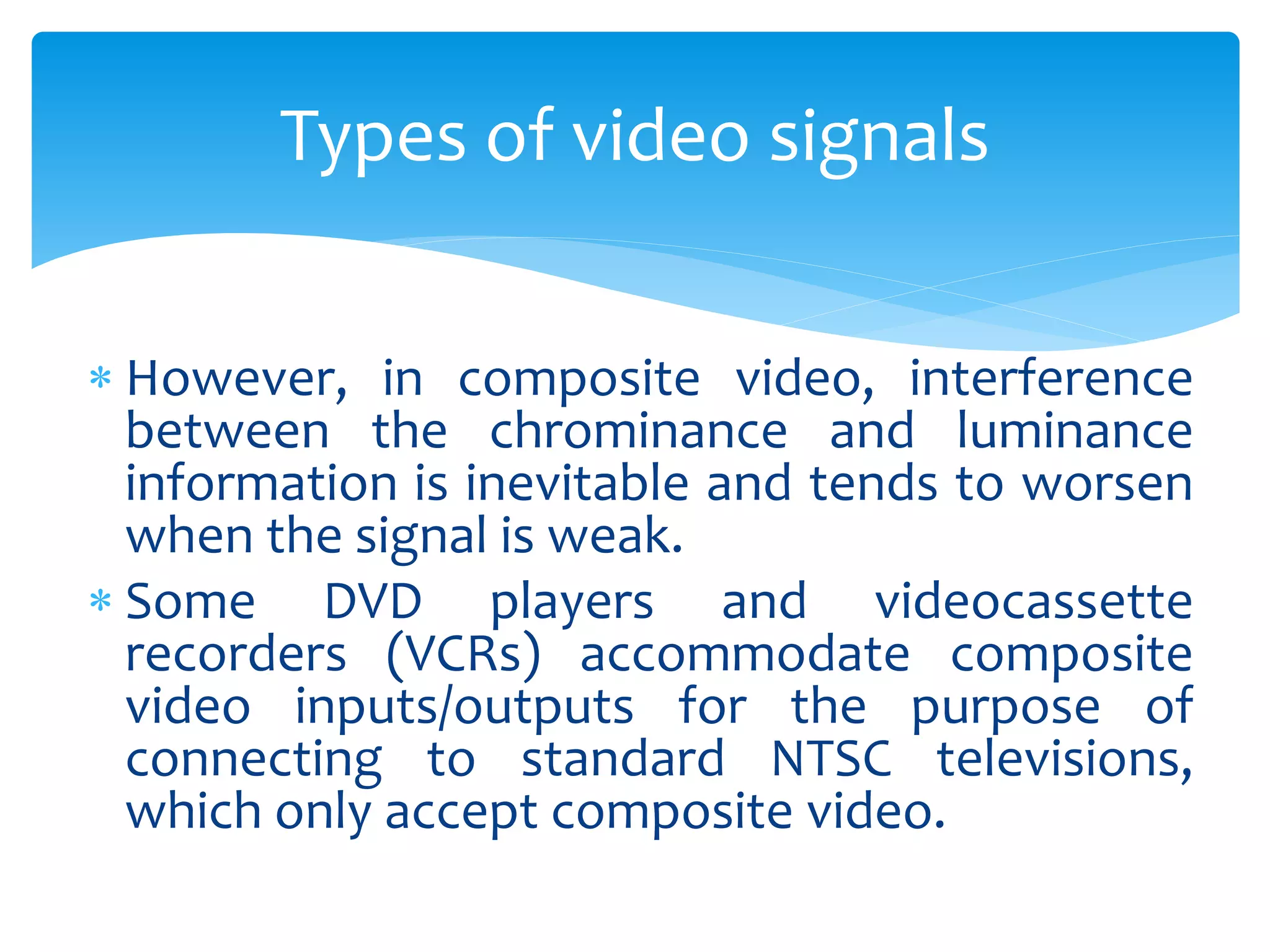  However, in composite video, interference
between the chrominance and luminance
information is inevitable and tends to worsen
when the signal is weak.
 Some DVD players and videocassette
recorders (VCRs) accommodate composite
video inputs/outputs for the purpose of
connecting to standard NTSC televisions,
which only accept composite video.
Types of video signals
 