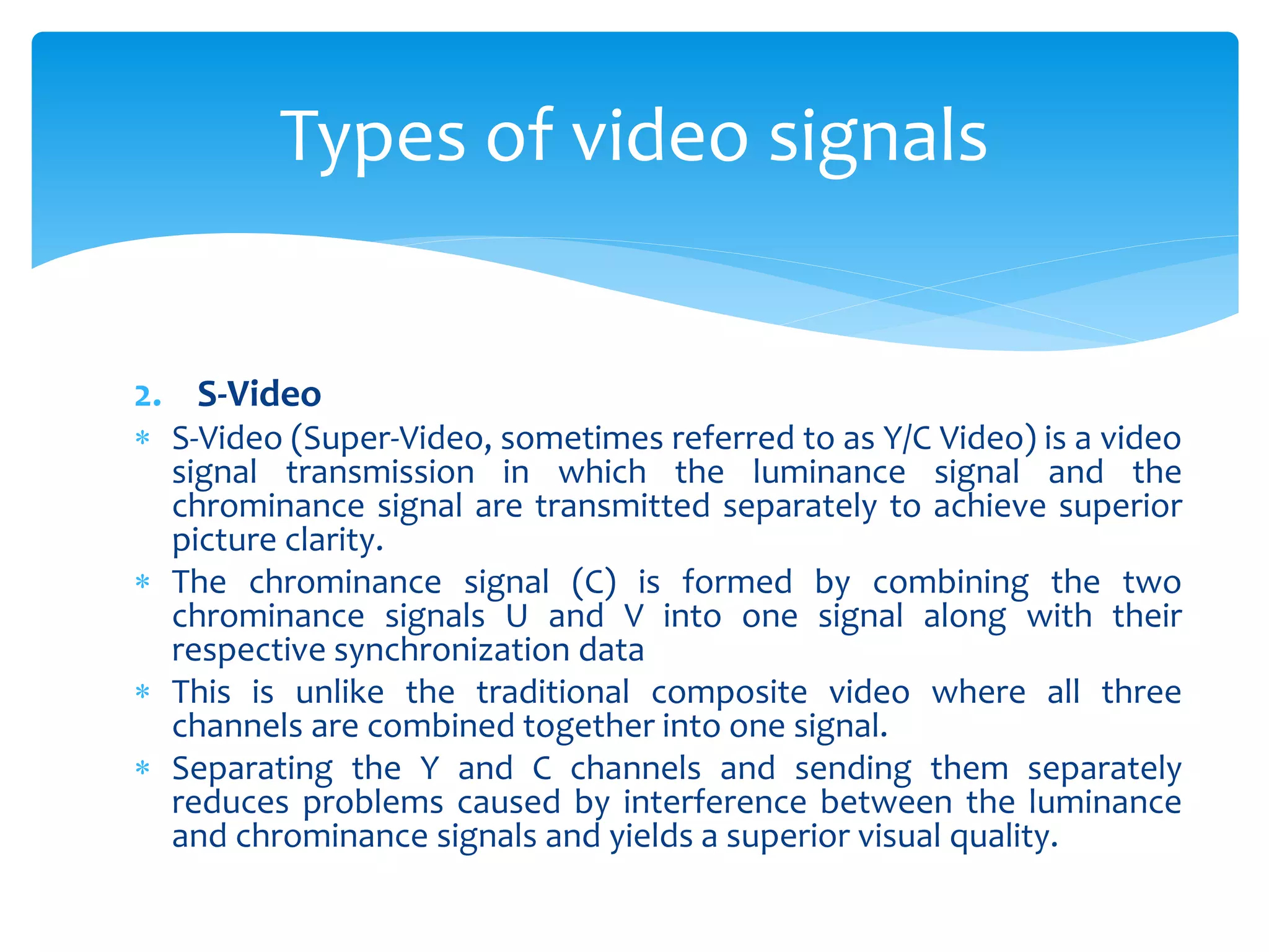 2. S-Video
 S-Video (Super-Video, sometimes referred to as Y/C Video) is a video
signal transmission in which the luminance signal and the
chrominance signal are transmitted separately to achieve superior
picture clarity.
 The chrominance signal (C) is formed by combining the two
chrominance signals U and V into one signal along with their
respective synchronization data
 This is unlike the traditional composite video where all three
channels are combined together into one signal.
 Separating the Y and C channels and sending them separately
reduces problems caused by interference between the luminance
and chrominance signals and yields a superior visual quality.
Types of video signals
 