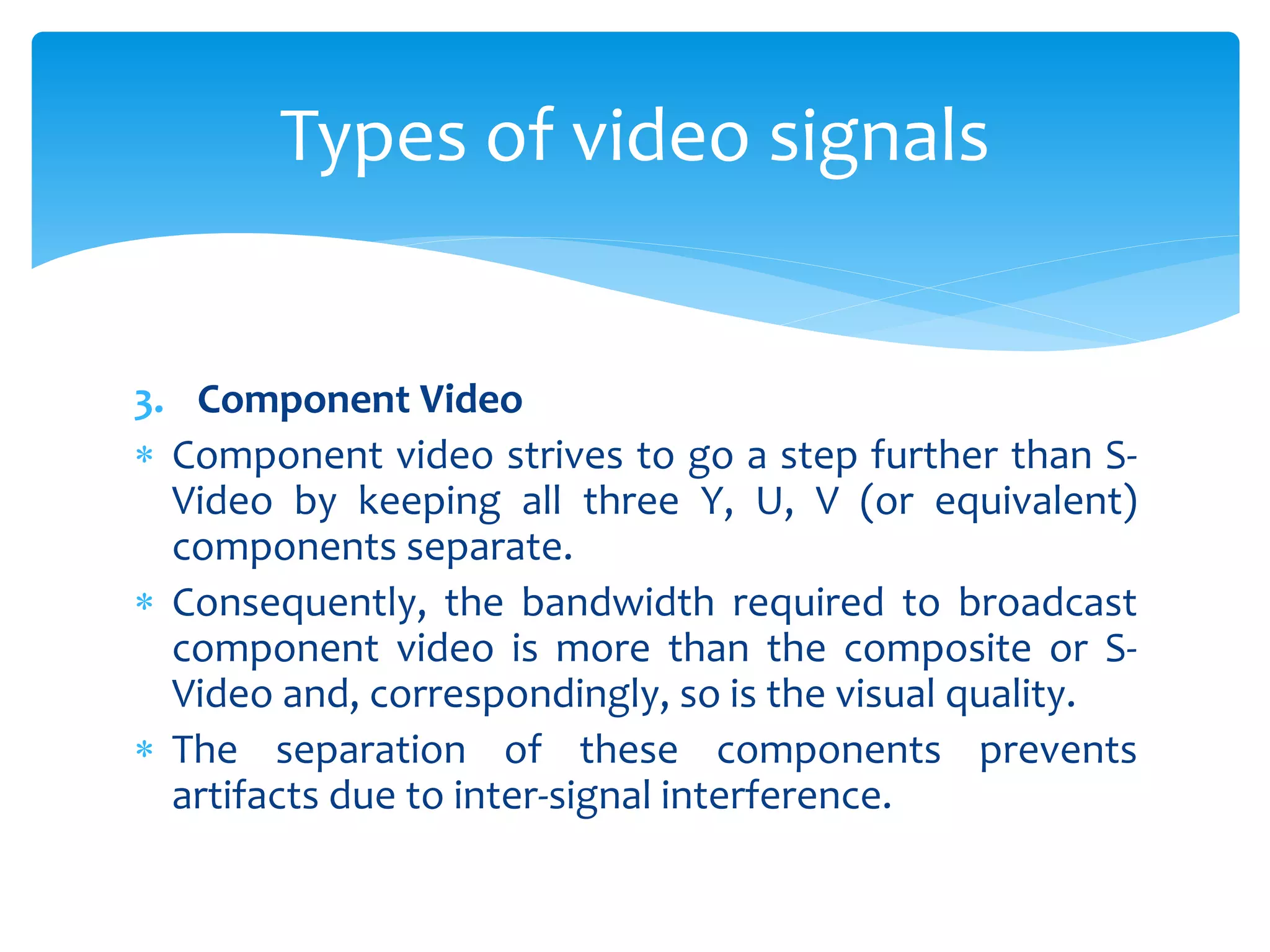 3. Component Video
 Component video strives to go a step further than S-
Video by keeping all three Y, U, V (or equivalent)
components separate.
 Consequently, the bandwidth required to broadcast
component video is more than the composite or S-
Video and, correspondingly, so is the visual quality.
 The separation of these components prevents
artifacts due to inter-signal interference.
Types of video signals
 