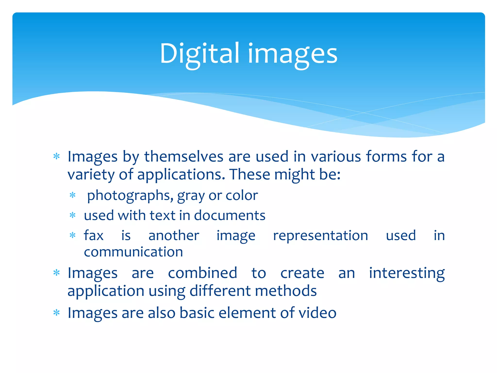  Images by themselves are used in various forms for a
variety of applications. These might be:
 photographs, gray or color
 used with text in documents
 fax is another image representation used in
communication
 Images are combined to create an interesting
application using different methods
 Images are also basic element of video
Digital images
 