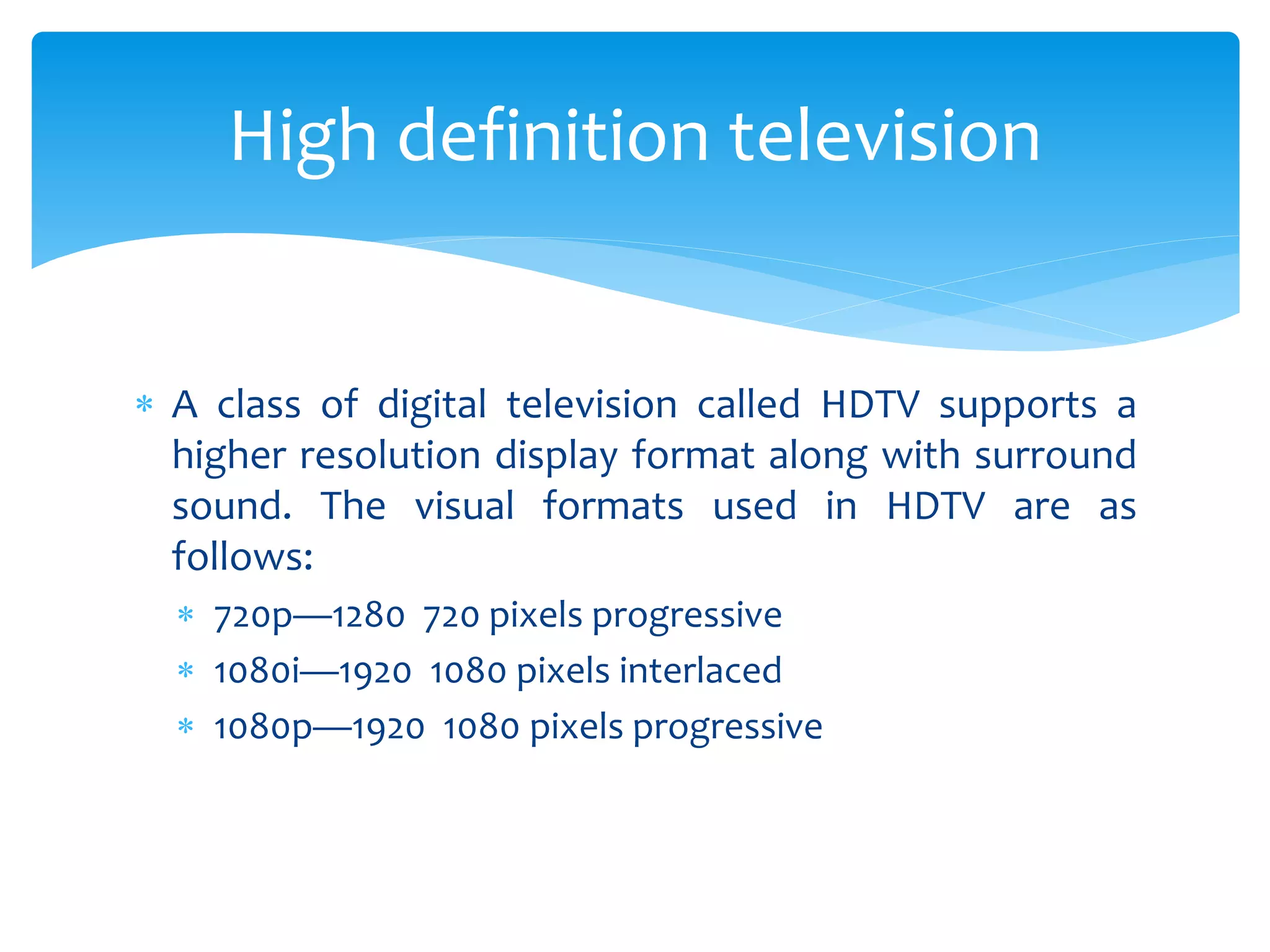  A class of digital television called HDTV supports a
higher resolution display format along with surround
sound. The visual formats used in HDTV are as
follows:
 720p—1280 720 pixels progressive
 1080i—1920 1080 pixels interlaced
 1080p—1920 1080 pixels progressive
High definition television
 