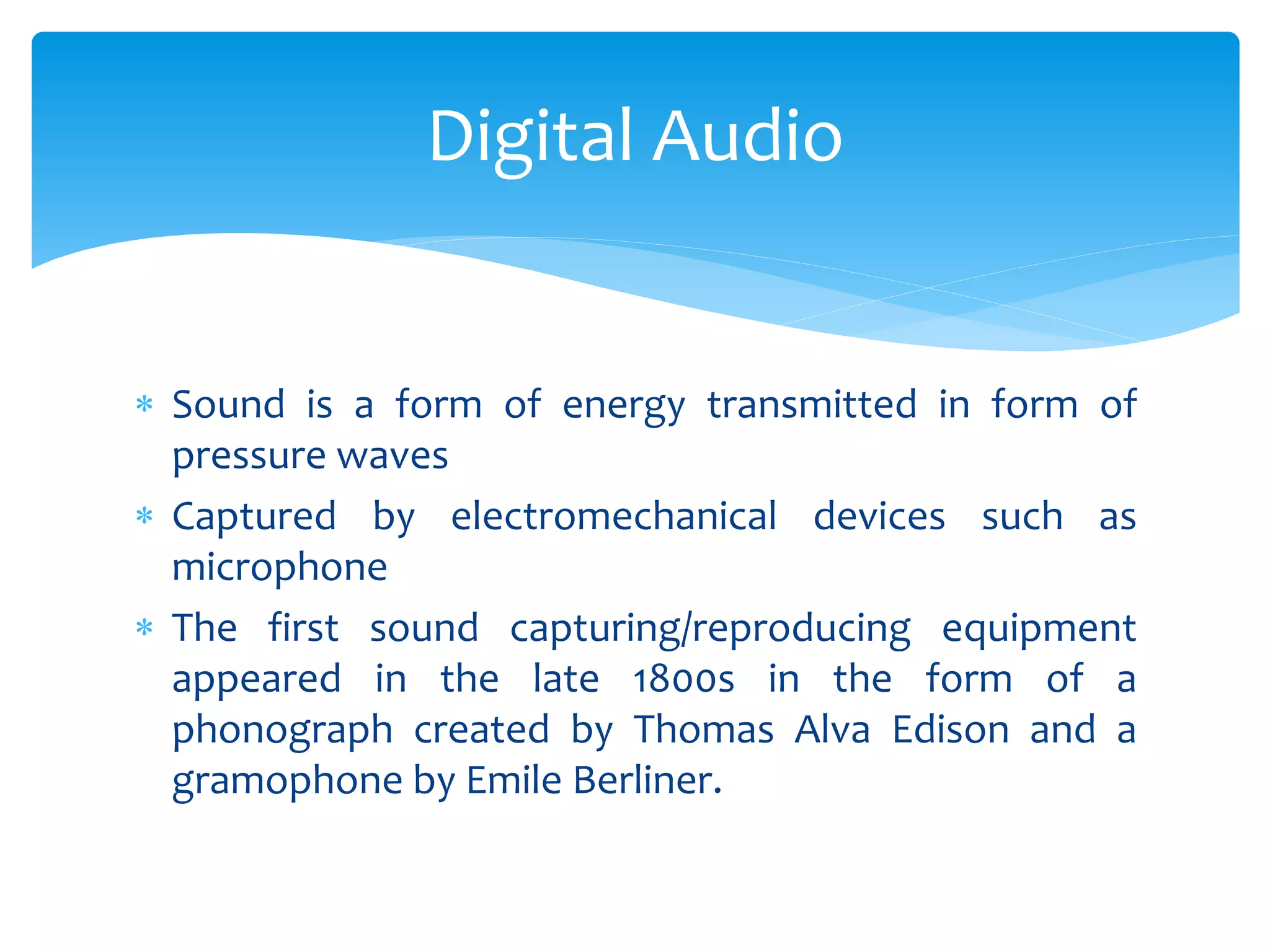  Sound is a form of energy transmitted in form of
pressure waves
 Captured by electromechanical devices such as
microphone
 The first sound capturing/reproducing equipment
appeared in the late 1800s in the form of a
phonograph created by Thomas Alva Edison and a
gramophone by Emile Berliner.
Digital Audio
 