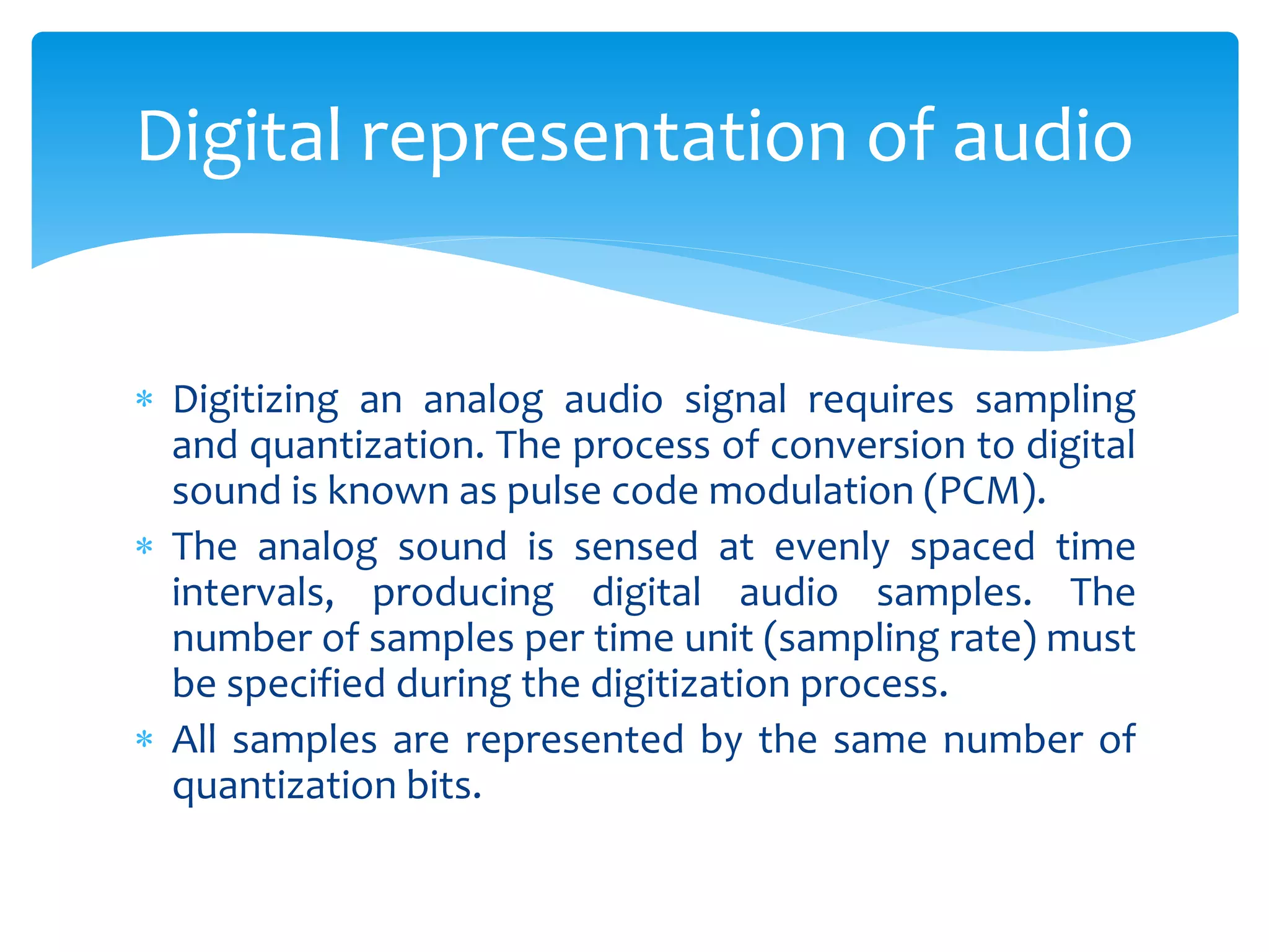  Digitizing an analog audio signal requires sampling
and quantization. The process of conversion to digital
sound is known as pulse code modulation (PCM).
 The analog sound is sensed at evenly spaced time
intervals, producing digital audio samples. The
number of samples per time unit (sampling rate) must
be specified during the digitization process.
 All samples are represented by the same number of
quantization bits.
Digital representation of audio
 