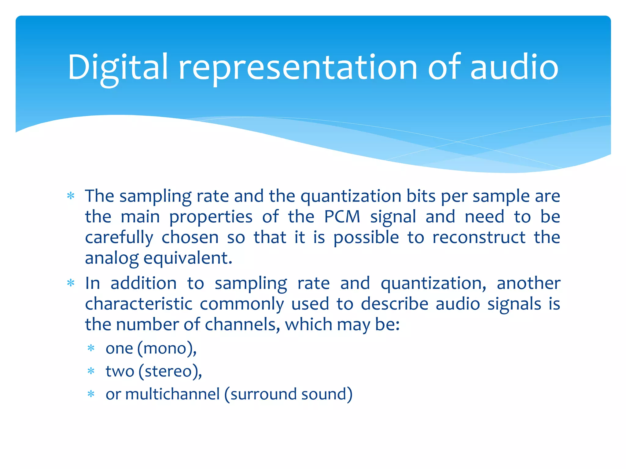  The sampling rate and the quantization bits per sample are
the main properties of the PCM signal and need to be
carefully chosen so that it is possible to reconstruct the
analog equivalent.
 In addition to sampling rate and quantization, another
characteristic commonly used to describe audio signals is
the number of channels, which may be:
 one (mono),
 two (stereo),
 or multichannel (surround sound)
Digital representation of audio
 