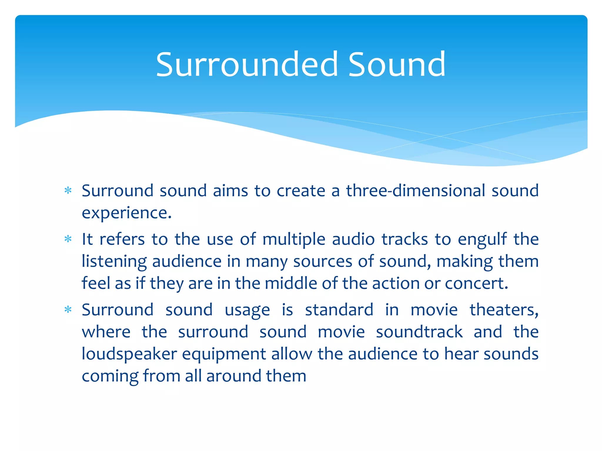  Surround sound aims to create a three-dimensional sound
experience.
 It refers to the use of multiple audio tracks to engulf the
listening audience in many sources of sound, making them
feel as if they are in the middle of the action or concert.
 Surround sound usage is standard in movie theaters,
where the surround sound movie soundtrack and the
loudspeaker equipment allow the audience to hear sounds
coming from all around them
Surrounded Sound
 