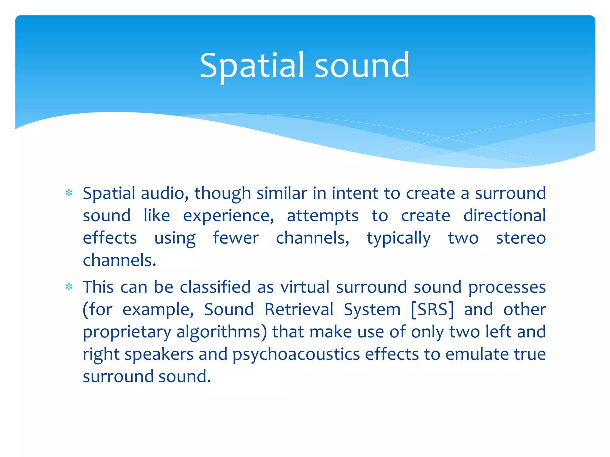  Spatial audio, though similar in intent to create a surround
sound like experience, attempts to create directional
effects using fewer channels, typically two stereo
channels.
 This can be classified as virtual surround sound processes
(for example, Sound Retrieval System [SRS] and other
proprietary algorithms) that make use of only two left and
right speakers and psychoacoustics effects to emulate true
surround sound.
Spatial sound
 