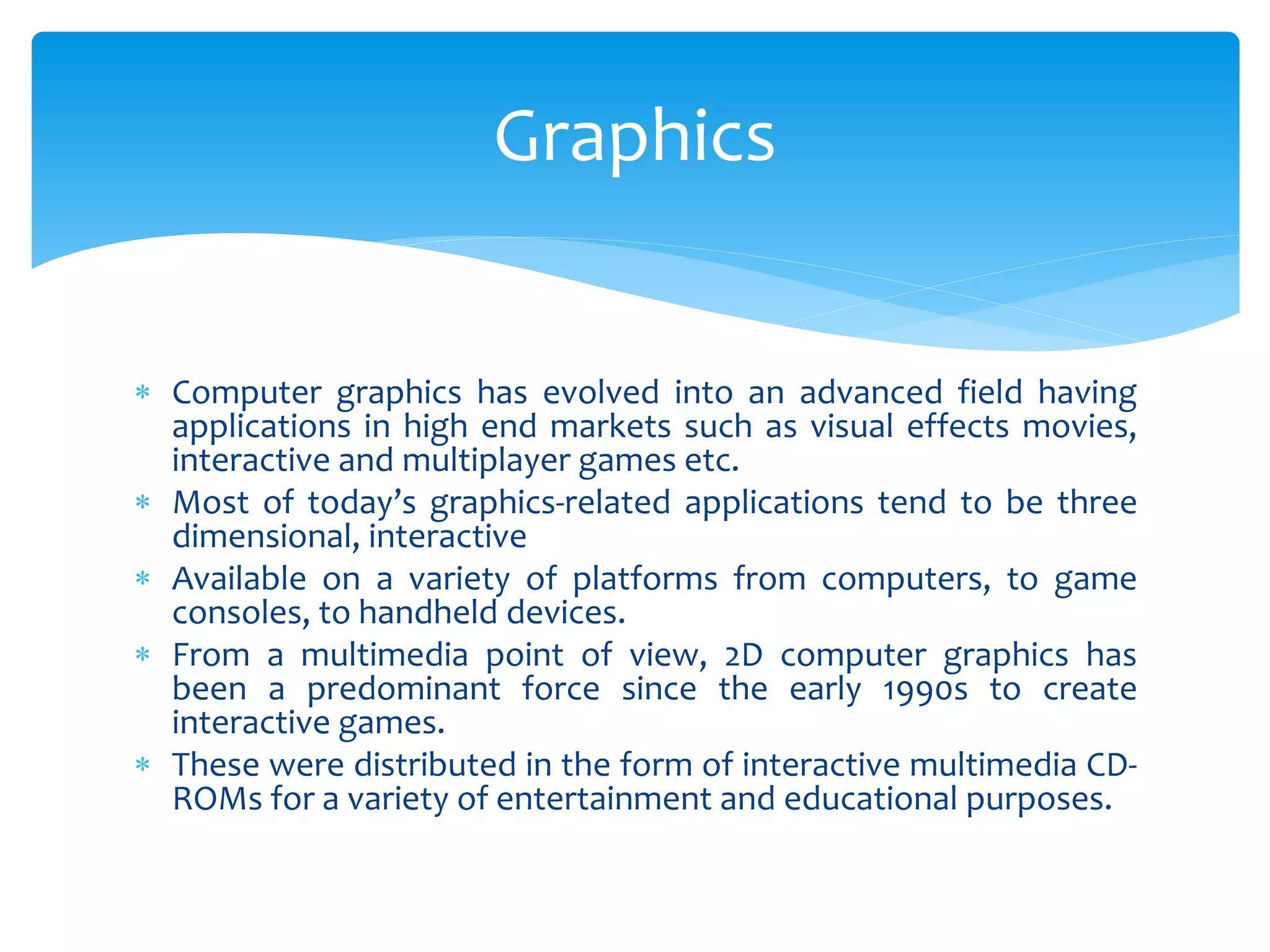  Computer graphics has evolved into an advanced field having
applications in high end markets such as visual effects movies,
interactive and multiplayer games etc.
 Most of today’s graphics-related applications tend to be three
dimensional, interactive
 Available on a variety of platforms from computers, to game
consoles, to handheld devices.
 From a multimedia point of view, 2D computer graphics has
been a predominant force since the early 1990s to create
interactive games.
 These were distributed in the form of interactive multimedia CD-
ROMs for a variety of entertainment and educational purposes.
Graphics
 