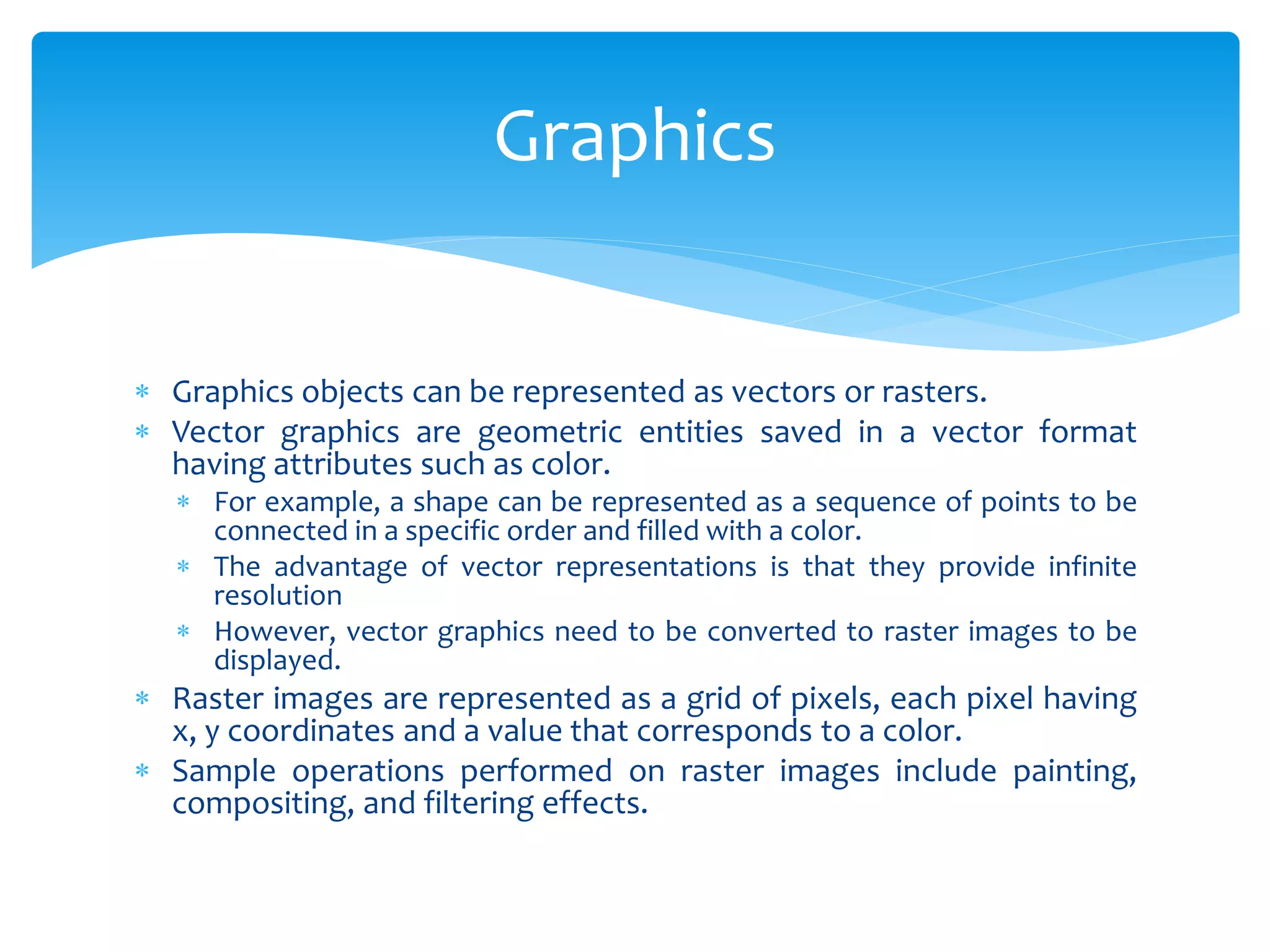  Graphics objects can be represented as vectors or rasters.
 Vector graphics are geometric entities saved in a vector format
having attributes such as color.
 For example, a shape can be represented as a sequence of points to be
connected in a specific order and filled with a color.
 The advantage of vector representations is that they provide infinite
resolution
 However, vector graphics need to be converted to raster images to be
displayed.
 Raster images are represented as a grid of pixels, each pixel having
x, y coordinates and a value that corresponds to a color.
 Sample operations performed on raster images include painting,
compositing, and filtering effects.
Graphics
 