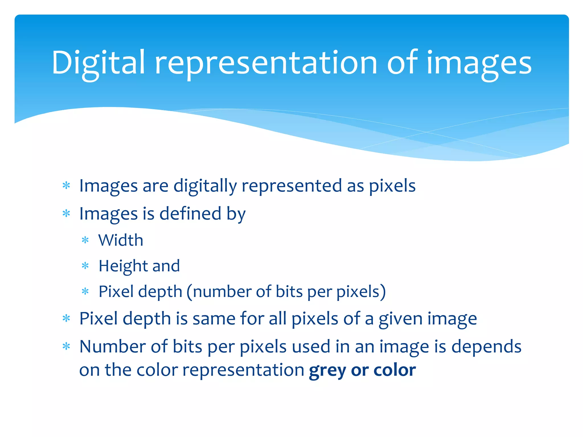  Images are digitally represented as pixels
 Images is defined by
 Width
 Height and
 Pixel depth (number of bits per pixels)
 Pixel depth is same for all pixels of a given image
 Number of bits per pixels used in an image is depends
on the color representation grey or color
Digital representation of images
 