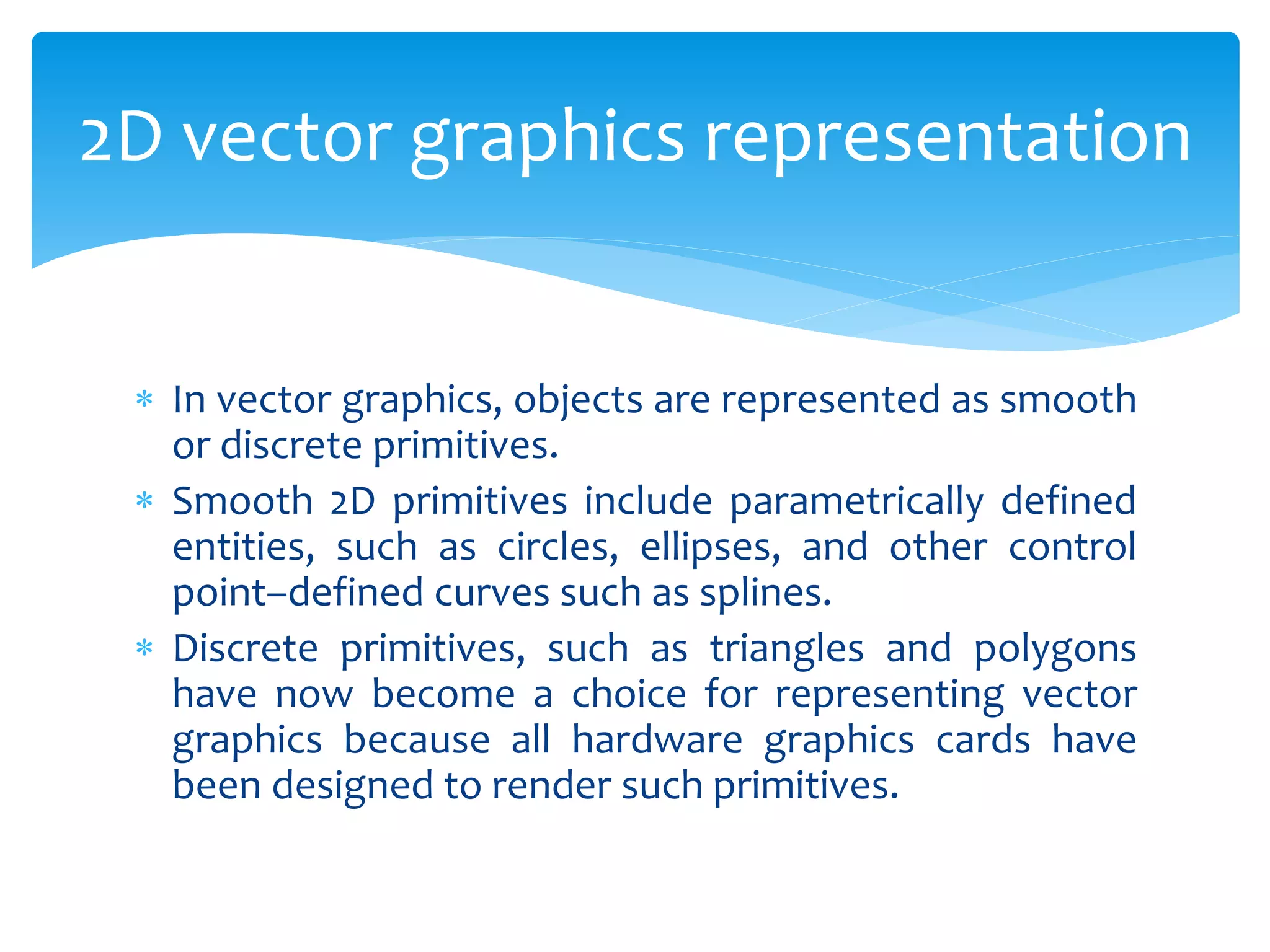  In vector graphics, objects are represented as smooth
or discrete primitives.
 Smooth 2D primitives include parametrically defined
entities, such as circles, ellipses, and other control
point–defined curves such as splines.
 Discrete primitives, such as triangles and polygons
have now become a choice for representing vector
graphics because all hardware graphics cards have
been designed to render such primitives.
2D vector graphics representation
 