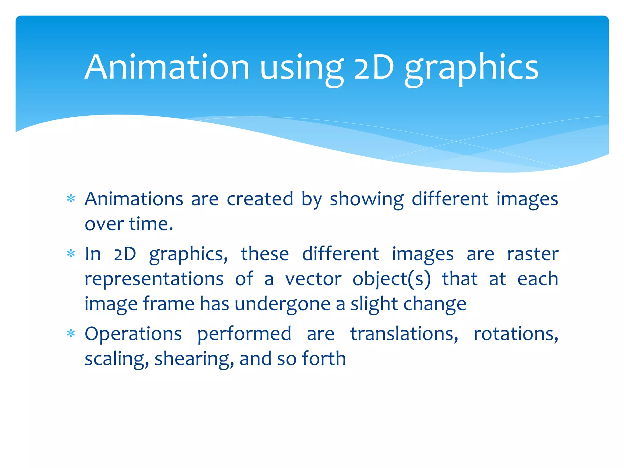  Animations are created by showing different images
over time.
 In 2D graphics, these different images are raster
representations of a vector object(s) that at each
image frame has undergone a slight change
 Operations performed are translations, rotations,
scaling, shearing, and so forth
Animation using 2D graphics
 