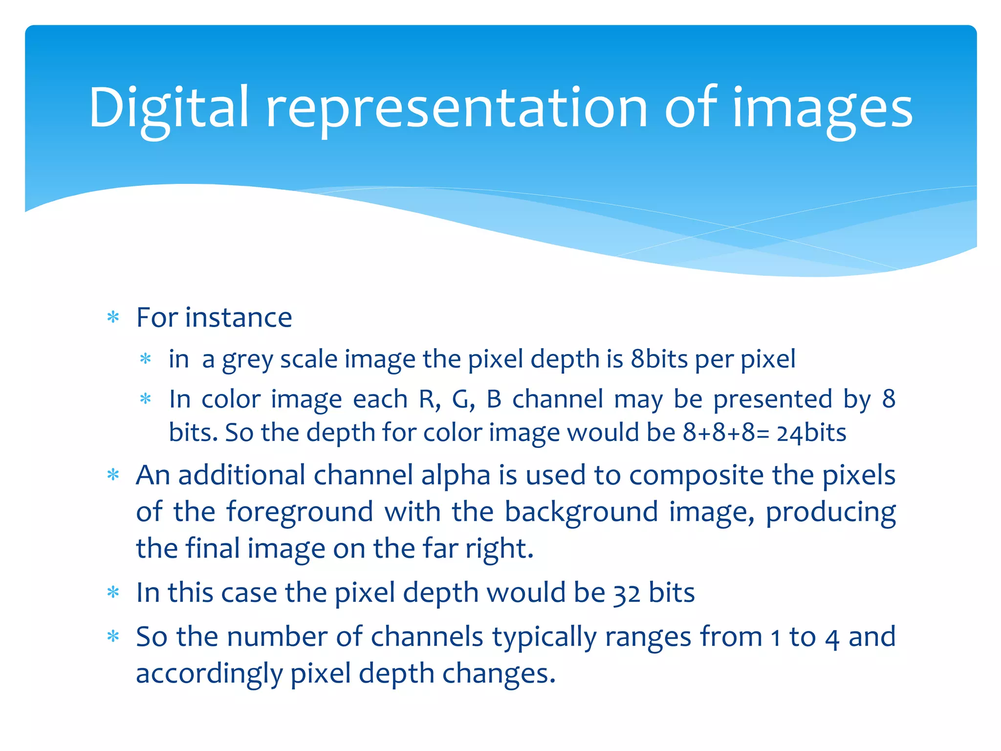 For instance
 in a grey scale image the pixel depth is 8bits per pixel
 In color image each R, G, B channel may be presented by 8
bits. So the depth for color image would be 8+8+8= 24bits
 An additional channel alpha is used to composite the pixels
of the foreground with the background image, producing
the final image on the far right.
 In this case the pixel depth would be 32 bits
 So the number of channels typically ranges from 1 to 4 and
accordingly pixel depth changes.
Digital representation of images
 