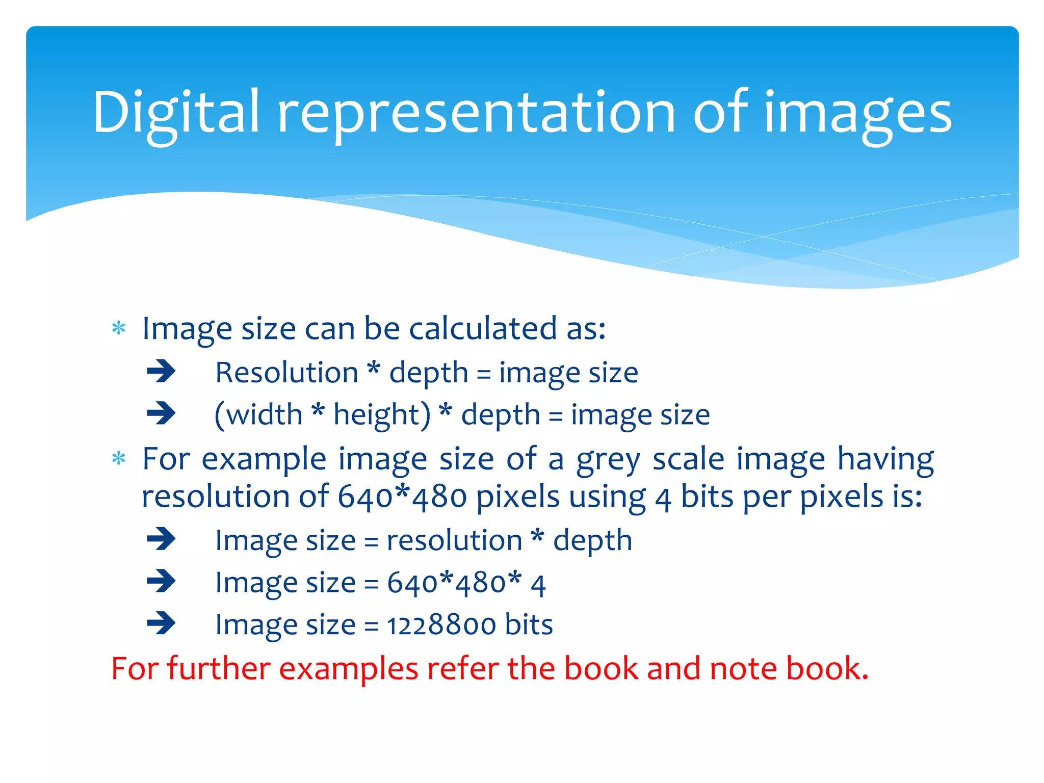 Image size can be calculated as:
 Resolution * depth = image size
 (width * height) * depth = image size
 For example image size of a grey scale image having
resolution of 640*480 pixels using 4 bits per pixels is:
 Image size = resolution * depth
 Image size = 640*480* 4
 Image size = 1228800 bits
For further examples refer the book and note book.
Digital representation of images
 
