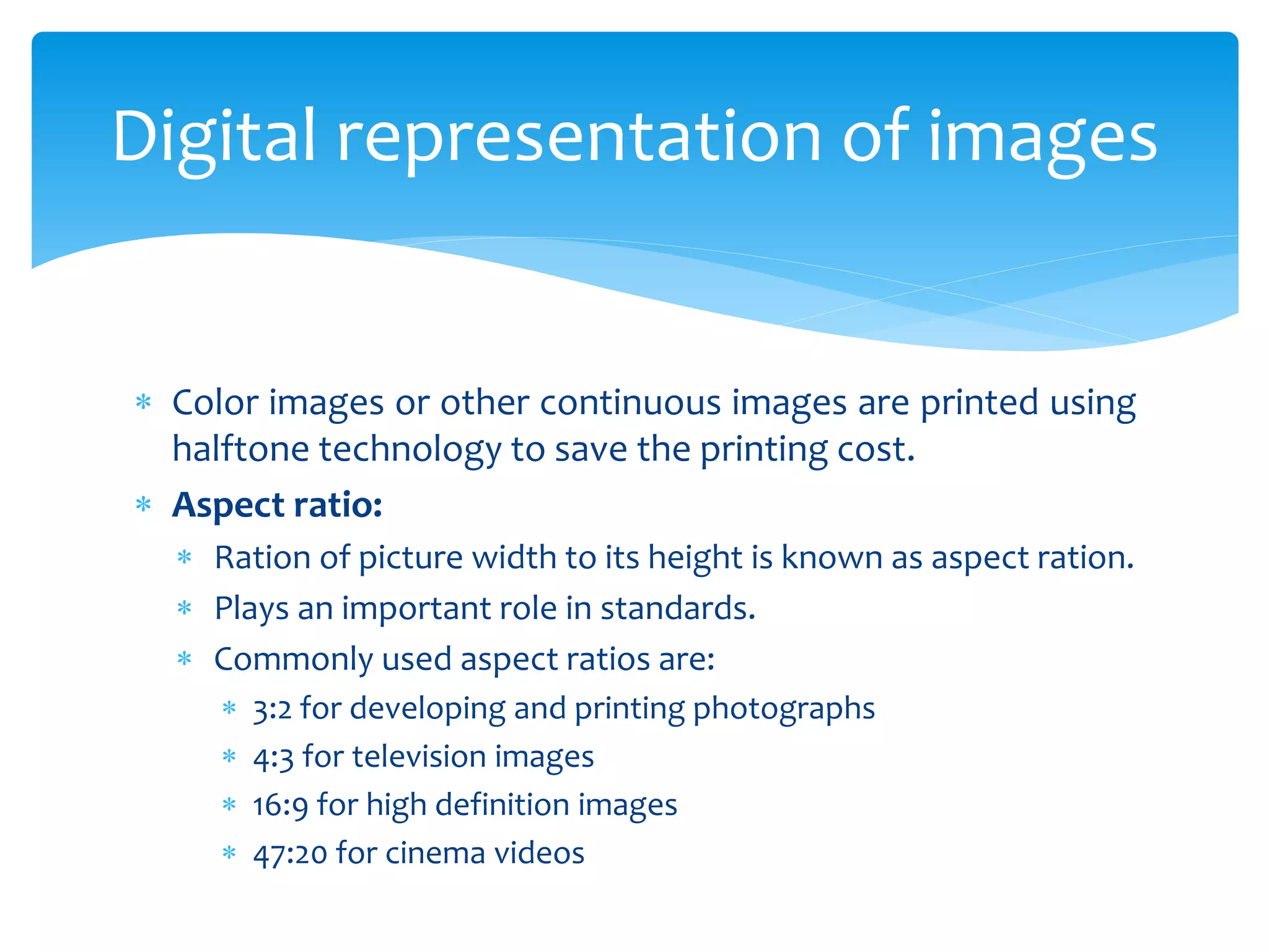  Color images or other continuous images are printed using
halftone technology to save the printing cost.
 Aspect ratio:
 Ration of picture width to its height is known as aspect ration.
 Plays an important role in standards.
 Commonly used aspect ratios are:
 3:2 for developing and printing photographs
 4:3 for television images
 16:9 for high definition images
 47:20 for cinema videos
Digital representation of images
 