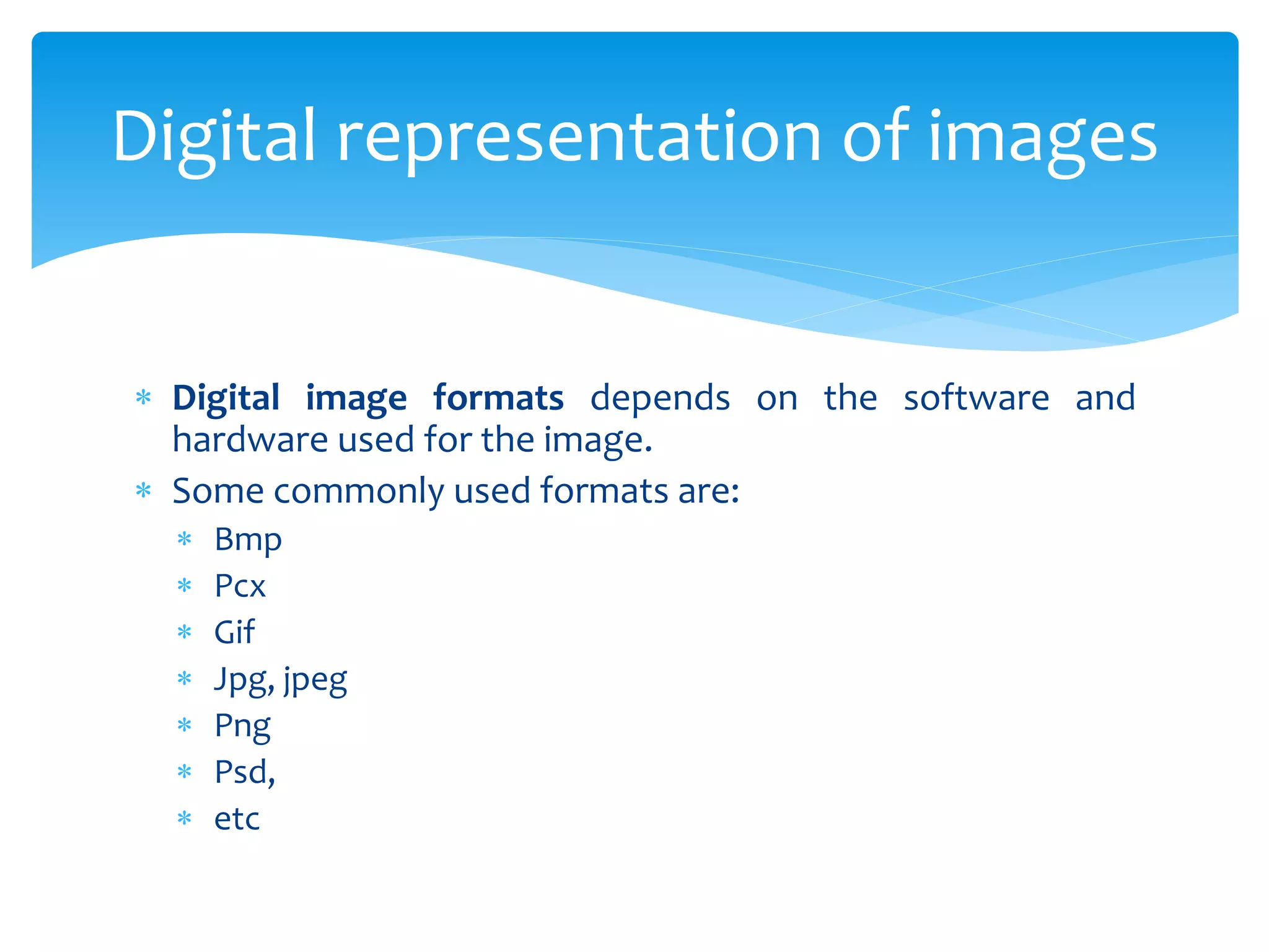  Digital image formats depends on the software and
hardware used for the image.
 Some commonly used formats are:
 Bmp
 Pcx
 Gif
 Jpg, jpeg
 Png
 Psd,
 etc
Digital representation of images
 