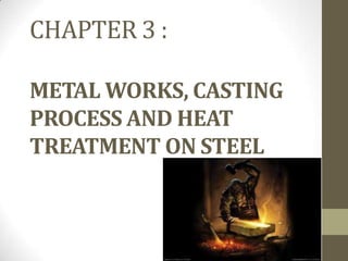 CHAPTER 3 :

METAL WORKS, CASTING
PROCESS AND HEAT
TREATMENT ON STEEL
 
