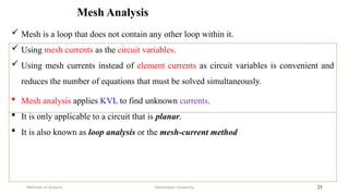 Mesh Analysis
Debretabor University
Methods of Analysis 25
 Mesh is a loop that does not contain any other loop within it.
 Using mesh currents as the circuit variables.
 Using mesh currents instead of element currents as circuit variables is convenient and
reduces the number of equations that must be solved simultaneously.
 Mesh analysis applies KVL to find unknown currents.
 It is only applicable to a circuit that is planar.
 It is also known as loop analysis or the mesh-current method
 